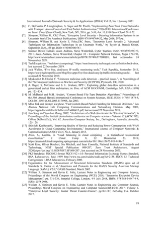 International Journal of Network Security & Its Applications (IJNSA) Vol.13, No.1, January 2021
19
[6] C. DeCusatis, P. Liengtiraphan, A. Sager and M. Pinelli, "Implementing Zero Trust Cloud Networks
with Transport Access Control and First Packet Authentication," 2016 IEEE International Conference
on Smart Cloud (SmartCloud), New York, NY, 2016, pp. 5-10, doi: 10.1109/SmartCloud.2016.22.
[7] Simpson, William R., CRC Press, “Enterprise Level Security – Securing Information Systems in an
Uncertain World",by Auerbach Publications, ISBN 9781498764452, May 2016, 397 pp.
[8] Simpson, William R. ank Kevin E. Foltz,CRC Press, "Enterprise Level Security 2: Advanced
Techniques for Information Technology in an Uncertain World," by Taylor & Francis Group,
September 2020, 338 pp, ISBN 9781003080787.
[9] Science Direct, Editors: Jason Andress, Steve Winterfeld, Cyber Warfare, ISBN 9781597496377,
2011, Jason Andress, Steve Winterfeld, Chapter 10 - Computer Network Defense, Pages 179-191,
http://www.sciencedirect.com/science/article/pii/B9781597496377000101, last accessedon 24
Novemeber 2020.
[10] TechTarget.com. “backdoor (computing),” https://searchsecurity.techtarget.com/definition/back-door,
last accessed 22 November 2019.
[11] Jack Wallen, “Five free, dead-easy IP traffic monitoring tools,” Tech Republic, September 2011,
https://www.techrepublic.com/blog/five-apps/five-free-dead-easy-ip-traffic-monitoring-tools/, last
accessed 22 November 2019.
[12] Moskovitch R, Elovici Y. “Unknown malicious code detection – practical issues.”, In Proceedings of
the 7th European Conference on Warfare and Security (ECIW'08), Plymouth, UK, 2008.
[13] A. Begel, S. McCanne and S. L. Graham, BPF+: Exploiting global data-flow optimization in a
generalized packet filter architecture, in: Proc. of ACM SIGCOMM, Cambridge, MA, USA (1999)
pp. 123–134.
[14] M. McDaniel and M.H. Heydari, “Content Based File Type Detection Algorithms,” Proceedings of
the 36th Annual Hawaii International Conference on System Sciences, IEEE, ISBN: 0-7695-1874-5,
DOI:10.1109/HICSS.2003.1174905, Jan 2003.
[15] Mike Fisk and George Varghese, “Fast Content-Based Packet Handling for Intrusion Detection,” Los
Alamos National Lab Computing Communications and Networking Division, May 2001,
https://apps.dtic.mil/dtic/tr/fulltext/u2/a406413.pdf, last accessed 22 November 2019.
[16] Jian Song and Yanchun Zhang. 2007, “Architecture of a Web Accelerator for Wireless Networks”, In
Proceedings of the thirtieth Australasian conference on Computer science - Volume 62 (ACSC '07),
Gillian Dobbie (Ed.), Vol. 62. Australian Computer Society, Inc., Darlinghurst, Australia, Australia,
125-129.
[17] Shin-ichi Kuribayashi, “Improving Quality of Service and Reducing Power Consumption with WAN
Accelerator in Cloud Computing Environments,” International Journal of Computer Networks &
Communications (IJCNC) Vol.5, No.1, January 2013.
[18] Afzal, S., Kavitha, G. “Load balancing in cloud computing – A hierarchical taxonomical
classification.” J Cloud Comp 8, 22. Decemeber 23, 2019,
https://journalofcloudcomputing.springeropen.com/articles/10.1186/s13677-019-0146-7
[19] Scott Rose, Oliver Borchert, Stu Mitchell, and Sean Connelly, National Institute of Standards and
Technology, NIST Special Publication 800-207, Zero Trust Architecture, August
2020,https://doi.org/10.6028/NIST.SP.800-207 , last accessed on 24 November 2020.
[20] PKI Standards: PKCS#12 format PKCS #12 v1.0: Personal Information Exchange Syntax Standard,
RSA Laboratories, June 1999 http://www.rsa.com/rsalabs/node.asp?id=2138 PKCS 12 Technical
Corrigendum 1, RSA laboratories, February 2000.
[21] Organization for the Advancement of Structured Information Standards (OASIS) open set of
Standards S. Cantor et al.,“Assertions and Protocols for the OASIS Security Assertion Markup
Language (SAML) V2.0,” OASIS Standard, March 2005
[22] William R. Simpson and Kevin E. Foltz, Lecture Notes in Engineering and Computer Science,
Proceedings of the World Congress on Engineering (WCE) 2018, “Enterprise End-point Device
Management”, pp. 331-336, Imperial College, London, 4-6 July 2018, IBSN: 978-988-14047-9-4,
ISSN: 2078-0958.
[23] William R. Simpson and Kevin E. Foltz, Lecture Notes in Engineering and Computer Science,
Proceedings World Congress on Engineering and Computer Science(WCECS) 2017, Volume 1,
“Enterprise Level Security: Insider Threat Counter-Claims”, pp112-117, Berkeley, CA. October
2017.
 