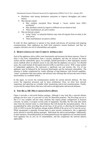 International Journal of Network Security & Its Applications (IJNSA) Vol.13, No.1, January 2021
5
 Distributes load among destination end-points to improve throughput and reduce
latency
 May decrypt content:
 May combine encrypted flows through a “secure sockets layer (SSL)
accelerator”
 May distribute content by request to different servers based on load
 These load balancers are active entities
 May not decrypt content:
 Using “sticky” or end-point balances may route all requests from an entity to the
same server
 These load balancers are passive entities
In order for these appliances to operate at line speeds and process all incoming and outgoing
communications, these appliances are built from expensive custom hardware, and they are
complex with their own set of vulnerabilities and exploits.
3. HORTCOMINGS OF THE CURRENT APPROACHES
Each of the appliances above offers some functionality and increases the threat exposure. None of
these is free from vulnerabilities from a security standpoint, and they do increase the threat
surface and the vulnerability space. For example, default passwords or other improperly secured
access methods allow an attacker access to any data that the appliance can access. For detailed
scans, this could include all decrypted network traffic to and from a server. With a large number
of independent appliances, this represents a significant cost and security risk. Use of any
appliance must be balanced by the increased functionality and the increased vulnerability. The
situation is further complicated by vendor offerings of load balancers with firewall capability,
“smart” accelerators that scan content, and software-only offerings that will provide most of these
functionalities in a modular fashion.
In this paper, we review the communication models for current network defenses. We then
review the inspection processes and its basic architecture. Next, we show how network
inspections and reporting are available while maintaining end-to-end communications. Finally,
we provide the unique factors that arise with end-to-end approaches and network defenses.
4. THE REAL DE-MILITARIZED ZONE (DMZ)
Figure 4 provides a real-world defense package. Although it may look like a network defense
package you have seen, it is not and it is only for illustration purposes. The first thing you see is
that it is very complex and has many elements that require proper configuration to function
correctly. In reality, it occupies several racks of equipment. Secondly, the first stop after initial
entry from the external router is a load balancer that will decrypt the encrypted packets. This is
accomplished by either providing the private keys of all servers or allowing the load balancers
(LB1 or LB2) to access the hardware storage module (HSM) of the server as if it were the server.
While masquerade is generally frowned upon in most security architectures, this is apparently
easily allowed in network defense packages. Both break the end-to-end paradigm. Additionally,
in most instances, forwarded packets are unencrypted because the appliances are assumed trusted.
Each appliance has its own set of vulnerabilities, and this complicates the network defense
appreciably.
 