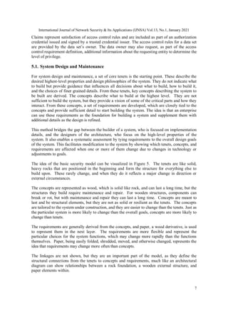 International Journal of Network Security & Its Applications (IJNSA) Vol.13, No.1, January 2021
7
Claims represent satisfaction of access control rules and are included as part of an authorization
credential issued and signed by a trusted credential issuer. The access control rules for a data set
are provided by the data set’s owner. The data owner may also request, as part of the access
control requirement definition, additional information about the requesting entity to determine the
level of privilege.
5.1. System Design and Maintenance
For system design and maintenance, a set of core tenets is the starting point. These describe the
desired highest-level properties and design philosophies of the system. They do not indicate what
to build but provide guidance that influences all decisions about what to build, how to build it,
and the choices of finer grained details. From these tenets, key concepts describing the system to
be built are derived. The concepts describe what to build at the highest level. They are not
sufficient to build the system, but they provide a vision of some of the critical parts and how they
interact. From these concepts, a set of requirements are developed, which are closely tied to the
concepts and provide sufficient detail to start building the system. The idea is that an enterprise
can use these requirements as the foundation for building a system and supplement them with
additional details as the design is refined.
This method bridges the gap between the builder of a system, who is focused on implementation
details, and the designers of the architecture, who focus on the high-level properties of the
system. It also enables a systematic assessment by tying requirements to the overall design goals
of the system. This facilitates modification to the system by showing which tenets, concepts, and
requirements are affected when one or more of them change due to changes in technology or
adjustments to goals.
The idea of the basic security model can be visualized in Figure 5. The tenets are like solid,
heavy rocks that are positioned in the beginning and form the structure for everything else to
build upon. These rarely change, and when they do it reflects a major change in direction or
external circumstances.
The concepts are represented as wood, which is solid like rock, and can last a long time, but the
structures they build require maintenance and repair. For wooden structures, components can
break or rot, but with maintenance and repair they can last a long time. Concepts are meant to
last and be structural elements, but they are not as solid or resilient as the tenets. The concepts
are tailored to the system under construction, and they are easier to change than the tenets. Just as
the particular system is more likely to change than the overall goals, concepts are more likely to
change than tenets.
The requirements are generally derived from the concepts, and paper, a wood derivative, is used
to represent them in the next layer. The requirements are more flexible and represent the
particular choices for the system functions, which may change more rapidly than the functions
themselves. Paper, being easily folded, shredded, moved, and otherwise changed, represents the
idea that requirements may change more often than concepts.
The linkages are not shown, but they are an important part of the model, as they define the
structural connections from the tenets to concepts and requirements, much like an architectural
diagram can show relationships between a rock foundation, a wooden external structure, and
paper elements within.
 