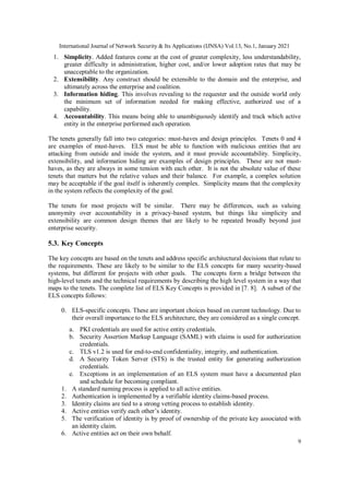 International Journal of Network Security & Its Applications (IJNSA) Vol.13, No.1, January 2021
9
1. Simplicity. Added features come at the cost of greater complexity, less understandability,
greater difficulty in administration, higher cost, and/or lower adoption rates that may be
unacceptable to the organization.
2. Extensibility. Any construct should be extensible to the domain and the enterprise, and
ultimately across the enterprise and coalition.
3. Information hiding. This involves revealing to the requester and the outside world only
the minimum set of information needed for making effective, authorized use of a
capability.
4. Accountability. This means being able to unambiguously identify and track which active
entity in the enterprise performed each operation.
The tenets generally fall into two categories: must-haves and design principles. Tenets 0 and 4
are examples of must-haves. ELS must be able to function with malicious entities that are
attacking from outside and inside the system, and it must provide accountability. Simplicity,
extensibility, and information hiding are examples of design principles. These are not must-
haves, as they are always in some tension with each other. It is not the absolute value of these
tenets that matters but the relative values and their balance. For example, a complex solution
may be acceptable if the goal itself is inherently complex. Simplicity means that the complexity
in the system reflects the complexity of the goal.
The tenets for most projects will be similar. There may be differences, such as valuing
anonymity over accountability in a privacy-based system, but things like simplicity and
extensibility are common design themes that are likely to be repeated broadly beyond just
enterprise security.
5.3. Key Concepts
The key concepts are based on the tenets and address specific architectural decisions that relate to
the requirements. These are likely to be similar to the ELS concepts for many security-based
systems, but different for projects with other goals. The concepts form a bridge between the
high-level tenets and the technical requirements by describing the high level system in a way that
maps to the tenets. The complete list of ELS Key Concepts is provided in [7. 8]. A subset of the
ELS concepts follows:
0. ELS-specific concepts. These are important choices based on current technology. Due to
their overall importance to the ELS architecture, they are considered as a single concept.
a. PKI credentials are used for active entity credentials.
b. Security Assertion Markup Language (SAML) with claims is used for authorization
credentials.
c. TLS v1.2 is used for end-to-end confidentiality, integrity, and authentication.
d. A Security Token Server (STS) is the trusted entity for generating authorization
credentials.
e. Exceptions in an implementation of an ELS system must have a documented plan
and schedule for becoming compliant.
1. A standard naming process is applied to all active entities.
2. Authentication is implemented by a verifiable identity claims-based process.
3. Identity claims are tied to a strong vetting process to establish identity.
4. Active entities verify each other’s identity.
5. The verification of identity is by proof of ownership of the private key associated with
an identity claim.
6. Active entities act on their own behalf.
 