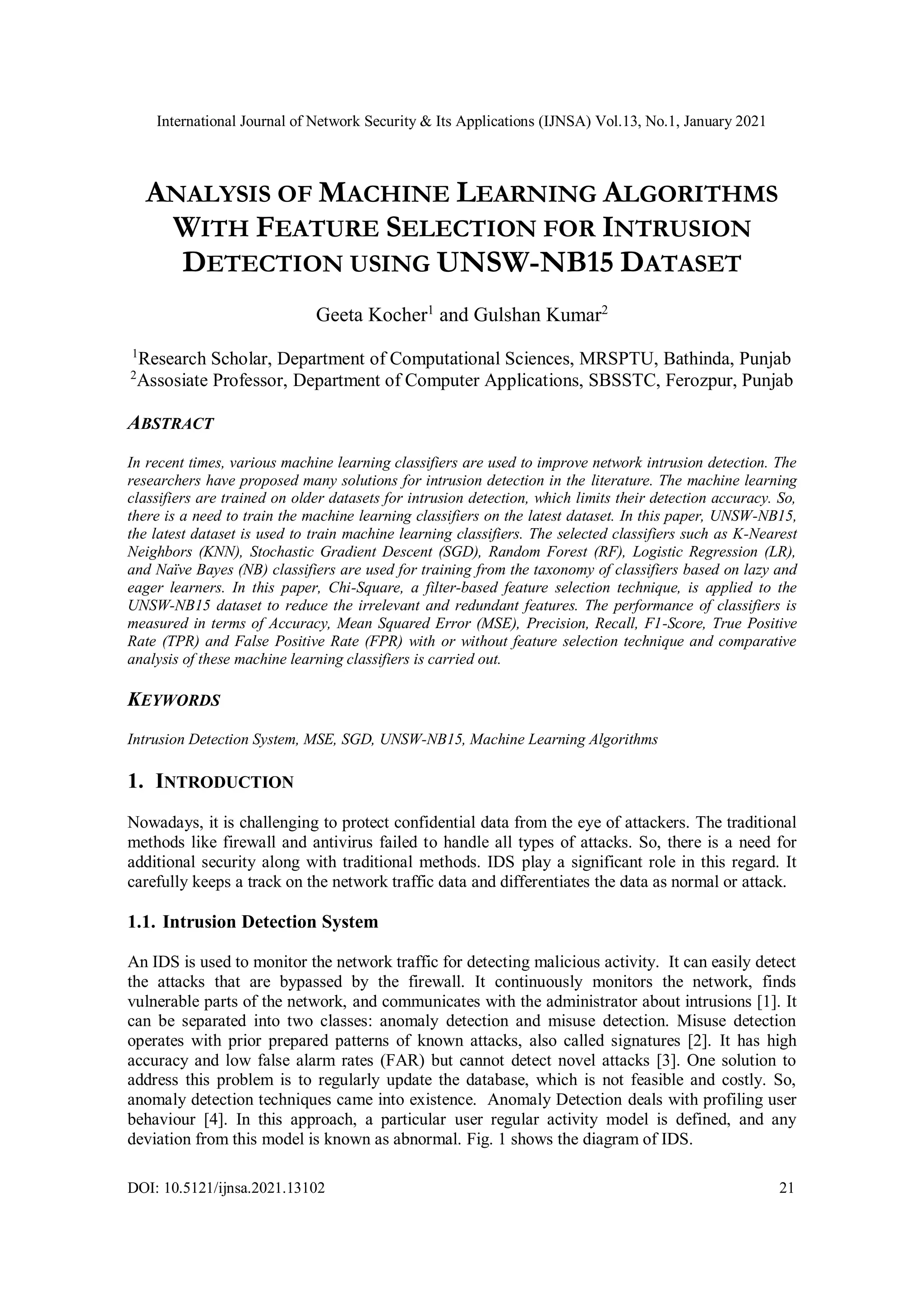 International Journal of Network Security & Its Applications (IJNSA) Vol.13, No.1, January 2021 DOI: 10.5121/ijnsa.2021.13102 21 ANALYSIS OF MACHINE LEARNING ALGORITHMS WITH FEATURE SELECTION FOR INTRUSION DETECTION USING UNSW-NB15 DATASET Geeta Kocher1 and Gulshan Kumar2 1 Research Scholar, Department of Computational Sciences, MRSPTU, Bathinda, Punjab 2 Assosiate Professor, Department of Computer Applications, SBSSTC, Ferozpur, Punjab ABSTRACT In recent times, various machine learning classifiers are used to improve network intrusion detection. The researchers have proposed many solutions for intrusion detection in the literature. The machine learning classifiers are trained on older datasets for intrusion detection, which limits their detection accuracy. So, there is a need to train the machine learning classifiers on the latest dataset. In this paper, UNSW-NB15, the latest dataset is used to train machine learning classifiers. The selected classifiers such as K-Nearest Neighbors (KNN), Stochastic Gradient Descent (SGD), Random Forest (RF), Logistic Regression (LR), and Naïve Bayes (NB) classifiers are used for training from the taxonomy of classifiers based on lazy and eager learners. In this paper, Chi-Square, a filter-based feature selection technique, is applied to the UNSW-NB15 dataset to reduce the irrelevant and redundant features. The performance of classifiers is measured in terms of Accuracy, Mean Squared Error (MSE), Precision, Recall, F1-Score, True Positive Rate (TPR) and False Positive Rate (FPR) with or without feature selection technique and comparative analysis of these machine learning classifiers is carried out. KEYWORDS Intrusion Detection System, MSE, SGD, UNSW-NB15, Machine Learning Algorithms 1. INTRODUCTION Nowadays, it is challenging to protect confidential data from the eye of attackers. The traditional methods like firewall and antivirus failed to handle all types of attacks. So, there is a need for additional security along with traditional methods. IDS play a significant role in this regard. It carefully keeps a track on the network traffic data and differentiates the data as normal or attack. 1.1. Intrusion Detection System An IDS is used to monitor the network traffic for detecting malicious activity. It can easily detect the attacks that are bypassed by the firewall. It continuously monitors the network, finds vulnerable parts of the network, and communicates with the administrator about intrusions [1]. It can be separated into two classes: anomaly detection and misuse detection. Misuse detection operates with prior prepared patterns of known attacks, also called signatures [2]. It has high accuracy and low false alarm rates (FAR) but cannot detect novel attacks [3]. One solution to address this problem is to regularly update the database, which is not feasible and costly. So, anomaly detection techniques came into existence. Anomaly Detection deals with profiling user behaviour [4]. In this approach, a particular user regular activity model is defined, and any deviation from this model is known as abnormal. Fig. 1 shows the diagram of IDS. 