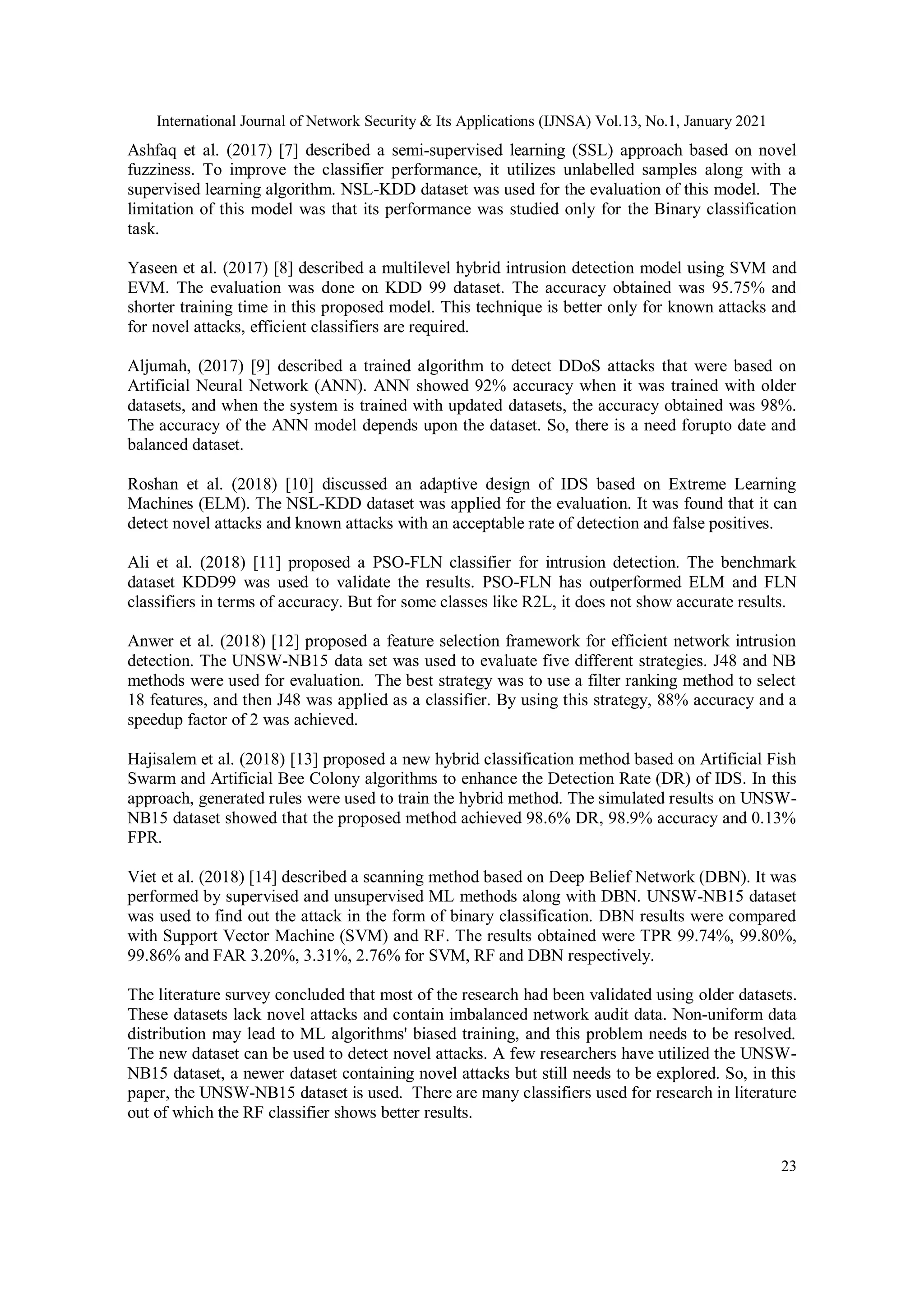 International Journal of Network Security & Its Applications (IJNSA) Vol.13, No.1, January 2021 23 Ashfaq et al. (2017) [7] described a semi-supervised learning (SSL) approach based on novel fuzziness. To improve the classifier performance, it utilizes unlabelled samples along with a supervised learning algorithm. NSL-KDD dataset was used for the evaluation of this model. The limitation of this model was that its performance was studied only for the Binary classification task. Yaseen et al. (2017) [8] described a multilevel hybrid intrusion detection model using SVM and EVM. The evaluation was done on KDD 99 dataset. The accuracy obtained was 95.75% and shorter training time in this proposed model. This technique is better only for known attacks and for novel attacks, efficient classifiers are required. Aljumah, (2017) [9] described a trained algorithm to detect DDoS attacks that were based on Artificial Neural Network (ANN). ANN showed 92% accuracy when it was trained with older datasets, and when the system is trained with updated datasets, the accuracy obtained was 98%. The accuracy of the ANN model depends upon the dataset. So, there is a need forupto date and balanced dataset. Roshan et al. (2018) [10] discussed an adaptive design of IDS based on Extreme Learning Machines (ELM). The NSL-KDD dataset was applied for the evaluation. It was found that it can detect novel attacks and known attacks with an acceptable rate of detection and false positives. Ali et al. (2018) [11] proposed a PSO-FLN classifier for intrusion detection. The benchmark dataset KDD99 was used to validate the results. PSO-FLN has outperformed ELM and FLN classifiers in terms of accuracy. But for some classes like R2L, it does not show accurate results. Anwer et al. (2018) [12] proposed a feature selection framework for efficient network intrusion detection. The UNSW-NB15 data set was used to evaluate five different strategies. J48 and NB methods were used for evaluation. The best strategy was to use a filter ranking method to select 18 features, and then J48 was applied as a classifier. By using this strategy, 88% accuracy and a speedup factor of 2 was achieved. Hajisalem et al. (2018) [13] proposed a new hybrid classification method based on Artificial Fish Swarm and Artificial Bee Colony algorithms to enhance the Detection Rate (DR) of IDS. In this approach, generated rules were used to train the hybrid method. The simulated results on UNSW- NB15 dataset showed that the proposed method achieved 98.6% DR, 98.9% accuracy and 0.13% FPR. Viet et al. (2018) [14] described a scanning method based on Deep Belief Network (DBN). It was performed by supervised and unsupervised ML methods along with DBN. UNSW-NB15 dataset was used to find out the attack in the form of binary classification. DBN results were compared with Support Vector Machine (SVM) and RF. The results obtained were TPR 99.74%, 99.80%, 99.86% and FAR 3.20%, 3.31%, 2.76% for SVM, RF and DBN respectively. The literature survey concluded that most of the research had been validated using older datasets. These datasets lack novel attacks and contain imbalanced network audit data. Non-uniform data distribution may lead to ML algorithms' biased training, and this problem needs to be resolved. The new dataset can be used to detect novel attacks. A few researchers have utilized the UNSW- NB15 dataset, a newer dataset containing novel attacks but still needs to be explored. So, in this paper, the UNSW-NB15 dataset is used. There are many classifiers used for research in literature out of which the RF classifier shows better results. 