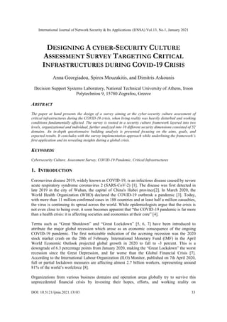 International Journal of Network Security & Its Applications (IJNSA) Vol.13, No.1, January 2021
DOI: 10.5121/ijnsa.2021.13103 33
DESIGNING A CYBER-SECURITY CULTURE
ASSESSMENT SURVEY TARGETING CRITICAL
INFRASTRUCTURES DURING COVID-19 CRISIS
Anna Georgiadou, Spiros Mouzakitis, and Dimitris Askounis
Decision Support Systems Laboratory, National Technical University of Athens, Iroon
Polytechniou 9, 15780 Zografou, Greece
ABSTRACT
The paper at hand presents the design of a survey aiming at the cyber-security culture assessment of
critical infrastructures during the COVID-19 crisis, when living reality was heavily disturbed and working
conditions fundamentally affected. The survey is rooted in a security culture framework layered into two
levels, organizational and individual, further analyzed into 10 different security dimensions consisted of 52
domains. An in-depth questionnaire building analysis is presented focusing on the aims, goals, and
expected results. It concludes with the survey implementation approach while underlining the framework’s
first application and its revealing insights during a global crisis.
KEYWORDS
Cybersecurity Culture, Assessment Survey, COVID-19 Pandemic, Critical Infrastructures
1. INTRODUCTION
Coronavirus disease 2019, widely known as COVID-19, is an infectious disease caused by severe
acute respiratory syndrome coronavirus 2 (SARS-CoV-2) [1]. The disease was first detected in
late 2019 in the city of Wuhan, the capital of China's Hubei province[2]. In March 2020, the
World Health Organization (WHO) declared the COVID-19 outbreak a pandemic [3]. Today,
with more than 11 million confirmed cases in 188 countries and at least half a million casualties,
the virus is continuing its spread across the world. While epidemiologists argue that the crisis is
not even close to being over, it soon becomes apparent that “the COVID-19 pandemic is far more
than a health crisis: it is affecting societies and economies at their core” [4].
Terms such as “Great Shutdown” and “Great Lockdown” [5, 6, 7] have been introduced to
attribute the major global recession which arose as an economic consequence of the ongoing
COVID-19 pandemic. The first noticeable indication of the accruing recession was the 2020
stock market crash on the 20th of February. International Monetary Fund (IMF) in the April
World Economic Outlook projected global growth in 2020 to fall to -3 percent. This is a
downgrade of 6.3 percentage points from January 2020, making the “Great Lockdown” the worst
recession since the Great Depression, and far worse than the Global Financial Crisis [7].
According to the International Labour Organization (ILO) Monitor, published on 7th April 2020,
full or partial lockdown measures are affecting almost 2.7 billion workers, representing around
81% of the world’s workforce [8].
Organizations from various business domains and operation areas globally try to survive this
unprecedented financial crisis by investing their hopes, efforts, and working reality on
 