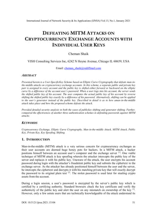 International Journal of Network Security & Its Applications (IJNSA) Vol.13, No.1, January 2021
DOI: 10.5121/ijnsa.2021.13104 51
DEFEATING MITM ATTACKS ON
CRYPTOCURRENCY EXCHANGE ACCOUNTS WITH
INDIVIDUAL USER KEYS
Cheman Shaik
VISH Consulting Services Inc, 6242 N Hoyne Avenue, Chicago IL 60659, USA
Email: cheman_shaik@rediffmail.com
ABSTRACT
Presented herein is a User-SpecificKey Scheme based on Elliptic Curve Cryptography that defeats man-in-
the-middle attacks on cryptocurrency exchange accounts. In this scheme, a separate public and private key
pair is assigned to every account and the public key is shifted either forward or backward on the elliptic
curve by a difference of the account user’s password. When a user logs into his account, the server sends
the shifted public key of his account. The user computes the actual public key of his account by reverse
shifting the shifted public key exactly by a difference of his password. Alternatively, shifting can be applied
to the user’s generator instead of the public key. Described in detail is as to how aman-in-the-middle
attack takes place and how the proposed scheme defeats the attack.
Provided detailed security analysis in both the cases of publickey shifting and generator shifting. Further,
compared the effectiveness of another three authentication schemes in defending passwords against MITM
attacks.
KEYWORDS
Cryptocurrency Exchange, Elliptic Curve Cryptography, Man-in-the-middle Attack, MITM Attack, Public
Key, Private Key, Key Spoofing, Shifting.
1. INTRODUCTION
Man-in-the-middle (MITM) attack is a very serious concern for cryptocurrency exchanges as
their user accounts are deemed huge honey pots for hackers. In a MITM attack, a hacker
positions himself between an account user’s computer and the exchange server [1]
. One viable
technique of MITM attack is key spoofing wherein the attacker intercepts the public key of the
server and replaces it with his public key. Unaware of the attack, the user encrypts his account
password during login with the attacker’s fraudulent public key and submits the ciphertext to the
exchange server. As the attacker has already positioned himself between the user and the server,
he intercepts the ciphertext and decrypts it with his matching private key that will exactly decrypt
the password to its original plain text [2]
. The stolen password is used later for stealing crypto
assets from the account.
During a login session, a user’s password is encrypted by the server’s public key which is
certified by a certifying authority. Standard browsers check the key certificate and verify the
authenticity of the public key and alert the user on any mismatch on ownership of the key [3]
.
However, only a few astute users that are technically knowledgeable of the attack understand its
 