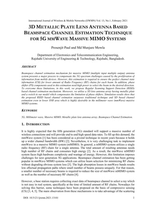 International Journal of Wireless & Mobile Networks (IJWMN) Vol. 13, No.1, February 2021
DOI: 10.5121/ijwmn.2021.13101 1
3D METALLIC PLATE LENS ANTENNA BASED
BEAMSPACE CHANNEL ESTIMATION TECHNIQUE
FOR 5G MMWAVE MASSIVE MIMO SYSTEMS
Prosenjit Paul and Md Munjure Mowla
Department of Electronics and Telecommunication Engineering,
Rajshahi University of Engineering & Technology, Rajshahi, Bangladesh.
ABSTRACT
Beamspace channel estimation mechanism for massive MIMO (multiple input multiple output) antenna
system presents a major process to compensate the 5G spectrum challenges caused by the proliferation of
information from mobile devices. However, this estimation is required to ensure the perfect channel state
information (CSI) for lower amount of Radio Frequency (RF) chains for each beam. In addition, phase
shifter (PS) components used in this estimation need high power to select the beam in the desired direction.
To overcome these limitations, in this work, we propose Regular Scanning Support Detection (RSSD)
based channel estimation mechanism. Moreover, we utilise a 3D lens antenna array having metallic plate
and a switch in our model which compensates the limitation of phase shifters. Simulation results show that
the proposed RSSD based channel estimation surpasses traditional technique and SD based channel
estimation even in lower SNR area which is highly desirable in the millimeter wave (mmWave) massive
MIMO systems.
KEYWORDS
5G, Millimeter wave, Massive MIMO, Metallic plate lens antenna array, Beamspace Channel Estimation.
1. INTRODUCTION
It is highly expected that the ﬁfth generation (5G) standard will support a massive number of
wireless connections and will provide end to end high speed data rates. To ﬁll up this demand, the
mmWave system [1] has been considered as a pivotal technique in recent years because it holds
up a wider channel bandwidth (BW) [2]. Nevertheless, it is very challenging task to implement
mmWave in a massive MIMO system (mMIMO). In general, a mMIMO system utilizes a single
radio frequency (RF) chain for a single antenna. The total amount of resulting antennas needs
high number of RF chains and consumes high energy [2]. As a result, the mmWave mMIMO
system faces high hardware complexity and wastage of energy. However, this limitation imposes
challenges for next generation 5G applications. Beamspace channel estimation has been getting
popular in mmWave MIMO systems which can utilize beam selection for minimizing RF chains
without degrading obvious system loss [3]. The high absorption losses in mmWave bands results
low eﬀectual propagation paths where small number of beams possess uniquely. For that reason,
a smaller number of necessary beams is required to reduce the size of mmWave mMIMO system
as well as the number of necessary RF chains [4].
However, a base station requires collecting exact data of beamspace channel to select a ray which
is not easy in real system, speciﬁcally at the time of limited amount of RF chains. Nowadays for
solving this barrier, some techniques have been proposed on the basis of compressive sensing
(CS) [3, 4, 5]. The main observation from these mechanisms is to take advantage of the scattering
 
