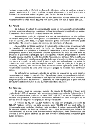 hectares em produção e 12.494,4 em formação. O estado cultiva as espécies arábica e
robusta. Nesta safra, é o quarto produtor nacional. Considerando a espécie robusta, a
Bahia é o terceiro maior produtor superado pelo Espírito Santo e Rondônia.
A colheita no estado iniciada no mês de abril e finalizada no mês de outubro, com a
maior concentração nos meses de junho com 25,0%, julho com 30% e agosto com 20%.
4.5. Paraná
Os dados de área total, área em produção e área em formação sofreram alterações
mínimas se comparado com os registrados no levantamento anterior realizado em agosto.
A produção colhida também ficou dentro do intervalo estimado.
A qualidade da produção foi prejudicada pelo excesso de chuvas na principal fase
da colheita e em parte, pelas fortes geadas ocorridas entre a segunda quinzena de julho e
início de agosto. Além disso, os preços recebidos pelos cafeicultores sofreram queda
acentuada e não cobrem os custos de produção da maioria dos produtores.
As condições climáticas que foram favoráveis até o mês de maio prejudicou muito
os trabalhos de colheita a partir de junho em função do excesso de chuvas
comprometendo, principalmente, a obtenção de produção de qualidade superior conforme
era esperado devido à maturação mais uniforme apresentada no início da safra. Além de
prejudicar a qualidade da produção e por consequência reduzir o preço recebido, o clima
chuvoso acabou elevando o custo da colheita, haja vista, que cerca de 40% do café caiu
no chão, dificultando o trabalho para retirada da lavoura e também contribuiu para reduzir
um pouco a previsão da safra atual. A preocupação dos cafeicultores que antes da
colheita era mais focada no descompasso entre o custo de produção e os preços
recebidos, aumentou em função da baixa qualidade obtida, agravando ainda mais a
rentabilidade financeira da safra, uma vez que os preços no mercado físico continuam
baixos.
Os cafeicultores continuam retendo as vendas na esperança de uma possível
recuperação dos preços no mercado físico, fazendo com que o percentual comercializado
nesta safra seja o menor já observado até agora se comparado com anos anteriores,
atingindo apenas 50% da produção. O desânimo no setor da produção é geral e muitos
cafeicultores estão diminuindo a área ou mesmo saindo da atividade.
4.6. Rondônia
Os dados finais da produção cafeeira do estado de Rondônia indicam uma
produção de 1.367 mil sacas de café, exclusivamente do grupo robusta. Este resultado é
0,73% abaixo do volume produzido na safra 2012/13 (1.357,0 mil sacas. Tal decréscimo
se deve, principalmente, à redução da área colhida. O estado é o sexto maior produtor de
café do Brasil e o segundo maior produtor da espécie robusta.
A redução de 18,16% (22.827 hectares) na área em produção, passando de
125.667 hectares colhidos na safra passada, para 102.840 mil, na atual safra, foi
compensada pelas condições climáticas mais favoráveis à cultura, que na safra 2012/13
foi bastante irregular. As áreas de café estão dando lugar às de pastagens, reflexos da
nítida escassez de mão de obra, elevados custos de produção, baixa produtividade das
lavouras e preços pouco atrativos do café têm levado os cafeicultores a migrarem para
outras atividades.

Acompanhamento da Safra Brasileira de Café, Quarto Levantamento, Brasília, dezembro de 2013

9

 