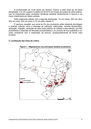 A produtividade de 13,20 sacas por hectare, mesmo a safra atual ser de baixa
bienalidade, é 21,3% superior à obtida em 2012/13 em função da quebra da safra anterior,
que foi prejudicada pelas condições climáticas bastante desfavoráveis à lavoura e ao
maior investimento em tratos culturais.
Safra totalmente colhida com a seguinte distribuição: 1% em março, 30% em abril,
44% em maio, 24% em junho e 1% em julho (Tabela 7).
É oportuno ressaltar, que cerca de 5% dos produtores estão adotando tecnologias
e práticas culturais como o emprego de cultivares melhoradas, controle fitossanitário,
adubação, irrigação, condução de copa, boas práticas de colheita e pós-colheita, que têm
possibilitado a obtenção de elevadas produtividades e um produto de boa qualidade a um
custo compatível com a exploração da lavoura, consequentemente de forma mais
lucrativa.
5. Localização das áreas de cultivo
Figura 1 – Mapeamento nos principais estados produtores

Acompanhamento da Safra Brasileira de Café, Quarto Levantamento, Brasília, dezembro de 2013

10

 