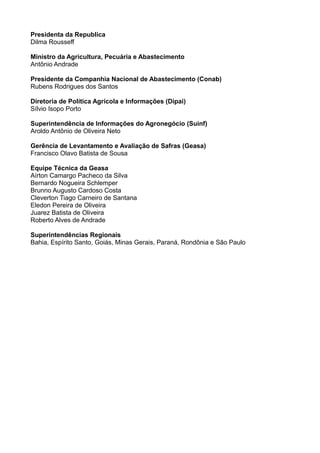 Presidenta da Republica
Dilma Rousseff
Ministro da Agricultura, Pecuária e Abastecimento
Antônio Andrade
Presidente da Companhia Nacional de Abastecimento (Conab)
Rubens Rodrigues dos Santos
Diretoria de Política Agrícola e Informações (Dipai)
Sílvio Isopo Porto
Superintendência de Informações do Agronegócio (Suinf)
Aroldo Antônio de Oliveira Neto
Gerência de Levantamento e Avaliação de Safras (Geasa)
Francisco Olavo Batista de Sousa
Equipe Técnica da Geasa
Aírton Camargo Pacheco da Silva
Bernardo Nogueira Schlemper
Brunno Augusto Cardoso Costa
Cleverton Tiago Carneiro de Santana
Eledon Pereira de Oliveira
Juarez Batista de Oliveira
Roberto Alves de Andrade
Superintendências Regionais
Bahia, Espírito Santo, Goiás, Minas Gerais, Paraná, Rondônia e São Paulo

 