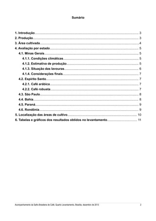 Sumário

1. Introdução........................................................................................................................ 3
2. Produção.......................................................................................................................... 3
3. Área cultivada...................................................................................................................4
4. Avaliação por estado...................................................................................................... 5
4.1. Minas Gerais............................................................................................................. 5
4.1.1. Condições climáticas....................................................................................... 5
4.1.2. Estimativa de produção................................................................................... 5
4.1.3. Situação das lavouras..................................................................................... 6
4.1.4. Considerações finais....................................................................................... 7
4.2. Espírito Santo.......................................................................................................... 7
4.2.1. Café arábica...................................................................................................... 7
4.2.2. Café robusta...................................................................................................... 7
4.3. São Paulo.................................................................................................................. 8
4.4. Bahia......................................................................................................................... 8
4.5. Paraná....................................................................................................................... 9
4.6. Rondônia.................................................................................................................. 9
5. Localização das áreas de cultivo................................................................................ 10
6. Tabelas e gráficos dos resultados obtidos no levantamento.................................. 11

Acompanhamento da Safra Brasileira de Café, Quarto Levantamento, Brasília, dezembro de 2013

2

 