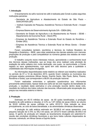 1. Introdução
O levantamento da safra nacional de café é realizada pela Conab e pelas seguintes
instituições parceiras:
– Secretaria de Agricultura e Abastecimento do Estado de São Paulo –
SAA/CATI/IEA (SP);
– Instituto Capixaba de Pesquisa, Assistência Técnica e Extensão Rural – Incaper
(ES);
– Empresa Baiana de Desenvolvimento Agrícola S/A – EBDA (BA);
– Secretaria de Estado da Agricultura e do Abastecimento do Paraná – SEAB –
Departamento de Economia Rural – Deral (PR);
– Empresa de Assistência Técnica e Extensão Rural do Estado de Rondônia –
Emater (RO);
– Empresa de Assistência Técnica e Extensão Rural de Minas Gerais – Emater
(MG).
Foram consultados também, escritórios e técnicos do Instituto Brasileiro de
Geografia e Estatística – IBGE, para obter estatísticas dos demais estados com menores
proporções de produção e para compatibilizar os números globais dos estados de maior
produção.
O trabalho conjunto reúne interesses mútuos, aproveitando o conhecimento local
dos técnicos dessas instituições, que ao longo dos anos realizam esta atividade de
avaliação da safra cafeeira com muita dedicação, aos quais, na oportunidade, a Conab
registra os seus agradecimentos, cujo apoio tem sido decisivo para a qualidade e
credibilidade das informações divulgadas.
As informações disponibilizadas neste relatório se referem aos trabalhos realizados
no período de 01 a 14 de dezembro 2013, quando foram visitados os municípios dos
principais estados produtores (Minas Gerais, Espírito Santo, São Paulo, Bahia, Paraná,
Rondônia e Goiás), que correspondem a 98,6% da produção nacional.
Foram realizadas entrevistas e aplicados questionários aos informantes
previamente selecionados. Apesar deste ano safra ser de ciclo negativo de bienalidade da
produção, o resultado desta estimativa é uma produção recorde dentro deste ciclo,
resultado da melhora dos tratos culturais das lavouras, influenciada pela recuperação dos
preços nos mercados externo e interno.
2. Produção
Estimada em 49,15 milhões de sacas de 60 quilos beneficiadas, a produção
brasileira de café (arábica e robusta), é 3,3% ou 1,67 milhão de sacas inferior ao volume
de 50,83 milhões de sacas colhidas na safra 2012/13. Esta redução se deve
principalmente, ao ciclo de baixa bienalidade, e às adversidades climáticas observadas
A produção do café arábica estimada em 38.285,8 mil sacas apresentou uma
pequena redução de 0,15% ou 58,2 mil sacas, em 2012/13 foram colhidas 38.344,0 mil
sacas. O ganho de produção em relação ao levantamento divulgado em setembro/13,
resulta das condições climáticas favoráveis e aos bons tratos culturais dispensados às
lavouras, sobretudo, em Minas Gerais e Espírito Santo.
Acompanhamento da Safra Brasileira de Café, Quarto Levantamento, Brasília, dezembro de 2013

3

 