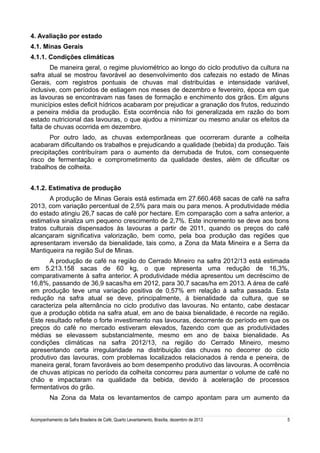4. Avaliação por estado
4.1. Minas Gerais
4.1.1. Condições climáticas
De maneira geral, o regime pluviométrico ao longo do ciclo produtivo da cultura na
safra atual se mostrou favorável ao desenvolvimento dos cafezais no estado de Minas
Gerais, com registros pontuais de chuvas mal distribuídas e intensidade variável,
inclusive, com períodos de estiagem nos meses de dezembro e fevereiro, época em que
as lavouras se encontravam nas fases de formação e enchimento dos grãos. Em alguns
municípios estes deficit hídricos acabaram por prejudicar a granação dos frutos, reduzindo
a peneira média da produção. Esta ocorrência não foi generalizada em razão do bom
estado nutricional das lavouras, o que ajudou a minimizar ou mesmo anular os efeitos da
falta de chuvas ocorrida em dezembro.
Por outro lado, as chuvas extemporâneas que ocorreram durante a colheita
acabaram dificultando os trabalhos e prejudicando a qualidade (bebida) da produção. Tais
precipitações contribuíram para o aumento da derrubada de frutos, com consequente
risco de fermentação e comprometimento da qualidade destes, além de dificultar os
trabalhos de colheita.
4.1.2. Estimativa de produção
A produção de Minas Gerais está estimada em 27.660.468 sacas de café na safra
2013, com variação percentual de 2,5% para mais ou para menos. A produtividade média
do estado atingiu 26,7 sacas de café por hectare. Em comparação com a safra anterior, a
estimativa sinaliza um pequeno crescimento de 2,7%. Este incremento se deve aos bons
tratos culturais dispensados às lavouras a partir de 2011, quando os preços do café
alcançaram significativa valorização, bem como, pela boa produção das regiões que
apresentaram inversão da bienalidade, tais como, a Zona da Mata Mineira e a Serra da
Mantiqueira na região Sul de Minas.
A produção de café na região do Cerrado Mineiro na safra 2012/13 está estimada
em 5.213.158 sacas de 60 kg, o que representa uma redução de 16,3%,
comparativamente à safra anterior. A produtividade média apresentou um decréscimo de
16,8%, passando de 36,9 sacas/ha em 2012, para 30,7 sacas/ha em 2013. A área de café
em produção teve uma variação positiva de 0,57% em relação à safra passada. Esta
redução na safra atual se deve, principalmente, à bienalidade da cultura, que se
caracteriza pela alternância no ciclo produtivo das lavouras. No entanto, cabe destacar
que a produção obtida na safra atual, em ano de baixa bienalidade, é recorde na região.
Este resultado reflete o forte investimento nas lavouras, decorrente do período em que os
preços do café no mercado estiveram elevados, fazendo com que as produtividades
médias se elevassem substancialmente, mesmo em ano de baixa bienalidade. As
condições climáticas na safra 2012/13, na região do Cerrado Mineiro, mesmo
apresentando certa irregularidade na distribuição das chuvas no decorrer do ciclo
produtivo das lavouras, com problemas localizados relacionados à renda e peneira, de
maneira geral, foram favoráveis ao bom desempenho produtivo das lavouras. A ocorrência
de chuvas atípicas no período da colheita concorreu para aumentar o volume de café no
chão e impactaram na qualidade da bebida, devido à aceleração de processos
fermentativos do grão.
Na Zona da Mata os levantamentos de campo apontam para um aumento da
Acompanhamento da Safra Brasileira de Café, Quarto Levantamento, Brasília, dezembro de 2013

5

 