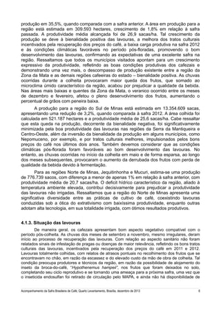produção em 35,5%, quando comparada com a safra anterior. A área em produção para a
região está estimada em 309.593 hectares, crescimento de 1,8% em relação à safra
passada. A produtividade média alcançada foi de 26,9 sacas/ha. Tal crescimento da
produção se deve à bienalidade positiva das lavouras, a melhora dos tratos culturais
incentivados pela recuperação dos preços do café, a baixa carga produtiva na safra 2012
e às condições climáticas favoráveis no período pós-floradas, promovendo o bom
desenvolvimento das lavouras, confirmando as expectativas de uma excelente safra na
região. Ressaltamos que todos os municípios visitados apontam para um crescimento
expressivo da produtividade, refletindo as boas condições produtivas dos cafezais e
demonstrando uma vez mais, o descompasso de produção existente entre a região da
Zona da Mata e as demais regiões cafeeiras do estado – bienalidade positiva. As chuvas
ocorridas durante a colheita provocaram maior queda dos frutos, que somado ao
microclima úmido característico da região, acabou por prejudicar a qualidade da bebida.
Nas áreas mais baixas e quentes da Zona da Mata, o veranico ocorrido entre os meses
de dezembro e fevereiro, afetou o pleno desenvolvimento dos frutos, aumentando o
percentual de grãos com peneira baixa.
A produção para a região do Sul de Minas está estimada em 13.354.609 sacas,
apresentando uma redução de 3,2%, quando comparada à safra 2012. A área colhida foi
calculada em 521.187 hectares e a produtividade média de 25,6 sacas/ha. Cabe ressaltar
que esta queda na produção, decorrente da bienalidade negativa, foi significativamente
minimizada pela boa produtividade das lavouras nas regiões da Serra da Mantiqueira e
Centro-Oeste, além da inversão da bienalidade da produção em alguns municípios, como
Nepomuceno, por exemplo, e por tratos culturais melhores, impulsionados pelos bons
preços do café nos últimos dois anos. Também devemos considerar que as condições
climáticas pós-florada foram favoráveis ao bom desenvolvimento das lavouras. No
entanto, as chuvas ocorridas no início da colheita em maio e de forma esparsa, ao longo
dos meses subsequentes, provocaram o aumento da derrubada dos frutos com perda de
qualidade da bebida devido à fermentação.
Para as regiões Norte de Minas, Jequitinhonha e Mucuri, estima-se uma produção
de 776.739 sacos, com diferença a menor de apenas 1% em relação à safra anterior, com
produtividade média de 20,7 sacas/ha. O deficit hídrico característico da região, aliado à
temperatura ambiente elevada, contribui decisivamente para prejudicar a produtividade
das lavouras não irrigadas. Ressaltamos que a região do Norte de Minas apresenta uma
significativa diversidade entre as práticas de cultivo de café, coexistindo lavouras
conduzidas sob a ótica do extrativismo com baixíssima produtividade, enquanto outras
adotam alta tecnologia, em sua totalidade irrigada, com ótimos resultados produtivos.
4.1.3. Situação das lavouras
De maneira geral, os cafezais apresentam bom aspecto vegetativo compatível com o
período pós-colheita. As chuvas dos meses de setembro a novembro, mesmo irregulares, deram
início ao processo de recuperação das lavouras. Com relação ao aspecto sanitário não foram
relatados sinais de infestação de pragas ou doenças de maior relevância, refletindo os bons tratos
culturais das lavouras, incentivados pela recuperação dos preços do café em 2011 e 2012.
Lavouras totalmente colhidas, com relatos de atrasos pontuais no recolhimento dos frutos que se
encontravam no chão, em razão da escassez e do elevado custo da mão de obra de colheita. Tal
condição preocupa produtores e técnicos da região, em razão da possibilidade de alojamento do
inseto da broca-do-café, “Hypothenemus hampeii”, nos frutos que foram deixados no solo,
completando seu ciclo reprodutivo e se tornando uma ameaça para a próxima safra, uma vez que
o inseticida endosulfan foi retirado de circulação pelo MAPA, e ainda não há disponibilidade de
Acompanhamento da Safra Brasileira de Café, Quarto Levantamento, Brasília, dezembro de 2013

6

 