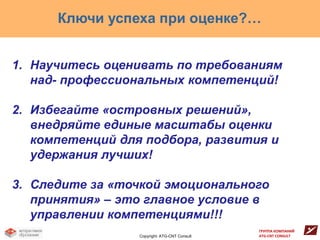 Ключи успеха при оценке?…


1. Научитесь оценивать по требованиям
   над- профессиональных компетенций!

2. Избегайте «островных решений»,
   внедряйте единые масштабы оценки
   компетенций для подбора, развития и
   удержания лучших!

3. Следите за «точкой эмоционального
   принятия» – это главное условие в
   управлении компетенциями!!!
                                               ГРУППА КОМПАНИЙ
                  Copyright: ATG-CNT Consult   ATG-CNT CONSULT
 