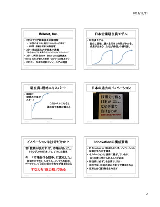 2013/12/21	
  

IMAnet, Inc.

日本企業駐在員モデル	
  

•  2010 アジア能率協会米国視察

•  駐在員モデル	
  
	
  赴任し現地に慣れるだけで時間がかかる。	
  
	
  成果が出そうになると「帰国」の繰り返し	
  

–  “米国の省エネと再生エネルギーの現状”
–  6日間　講義と視察（地熱発電）

•  2011 横浜国大大学院集中講義
“私のキャリアと米国のクリーンテックイノベーション”

•  2011 JABI Salon　Steve Jobs追悼講演
“Steve Jobsが変えた世界　ものづくりの観点から”

•  2012〜　OLED材料コンソーシアム調査	
2013/12/20	
  

Meetup	
  

7	
  

駐在員+現地エキスパート	
  

2013/12/20	
  

Meetup	
  

8	
  

日本の過去のイノベーション	
  

•  瞬時に	
  
開発の仕事が	
  
スタート	
  
	
  　　　　　　　　　　　　　　このレベルになると	
  
　　　　　　　　　　　　　　進出国で事業が戦える	
  

2013/12/20	
  

Meetup	
  

9	
  

2013/12/20	
  

Meetup	
  

10	
  

イノベーションは技術だけか？	
  

Innovationの構成要素

昔「技術が良ければ、市場があった」

•  P. Drucker in 1984によれば、イノベーション
は富を生み出す源泉
•  イノベーションは技術に根ざしているが、
広く大衆に受け入れることが必須
•  新技術は必ずしも必須ではない
現在では、技術の組み合わせで構成される
•  従来と全く違う物を生み出す

トランジスタラジオ、TV、VTR、自動車

今　　「市場を作る競争、に変化した」
技術だけでなく、システム、インフラの利用、
マーケティングなどの組み合わせが重要となる

すなわち「総力戦」である
2013/12/20	
  

Meetup	
  

11	
  

2013/12/20	
  

Meetup	
  

12	
  

2	
  

 