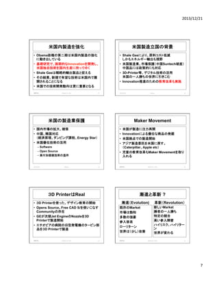 2013/12/21	
  

米国内製造を強化	
  

米国製造立国の背景	
  

•  Obama政権の第二期は米国内製造の強化
に動き出している
•  基礎研究で、画期的なInnovationを開発し、
米国独自技術を国内生産に持ってゆく
•  Shale Gasは戦略的輸出製品と捉える
•  その結果、新規で有望な技術は米国内で展
開されることになる
•  米国での技術開発動向は更に重要となる
画像学会	
  

IMAnet,	
  Inc.	
  2013	
  

37	
  

•  Shale Gasにより、原料コスト低減
しかもエネルギー輸出も視野
•  米国製造業、市場保護（中国Suntech破産）
中国品には政策的にも対応
•  3D-Printer等、デジタル技術の活用
米国の一人勝ちの世界に引きこむ
•  Innovation推進のための教育改革も実施

2013/12/20	
  

•  国内市場の拡大、確保
•  中国、韓国対応
（経済原理、ダンピング課税、Energy Star）
•  米国優位技術の活用

• 
• 
• 
• 

米国が製造に注力再開
Innovationによる優位な商品の発掘
米国拠点での製造開始
アジア製造委託を米国に戻す。
（Caterpillar、Apple etc）
•  児童の教育改革もMaker Movementを取り
入れる

–  Software
–  Open Source
–  高付加価値技術の温存

Meetup	
  

39	
  

40	
  

漸進と革新 ?

•  ３D Printerを使った、デザイン教育の開始
•  Opens Source、Free CAD S/を使いこなす
Communityの存在
•  GEが次期Jet EngineのNozzleを3D
Printerで製造開始
•  エチオピアの病院の旧型発電機のタービン部
品を３D Printerで製造

IMAnet,	
  Inc.	
  2013	
  

IMAnet,	
  Inc.	
  2013	
  

画像学会	
  

３D PrinterはReal

画像学会	
  

38	
  

Maker Movement

米国の製造業保護	
  

2013/12/20	
  

Meetup	
  

41	
  

漸進（Evolution)	
  
既存のMarket
市場は飽和
多数の強豪
参入容易
ローリターン
世界は（少し）改善
画像学会	
  

革新（Revolution）
新しいMarket
勝者の一人勝ち
特定の競合
高い参入障壁
ハイリスク、ハイリター
ン
世界が変わる

IMAnet,	
  Inc.	
  2013	
  

42	
  

7	
  

 