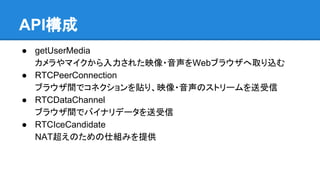 API構成
● getUserMedia
カメラやマイクから入力された映像・音声をWebブラウザへ取り込む
● RTCPeerConnection
ブラウザ間でコネクションを貼り、映像・音声のストリームを送受信
● RTCDataChannel
ブラウザ間でバイナリデータを送受信
● RTCIceCandidate
NAT超えのための仕組みを提供

 