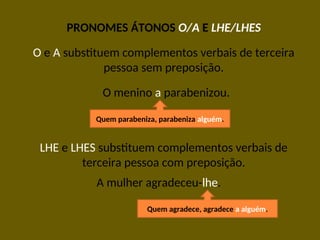 PRONOMES ÁTONOS O/A E LHE/LHES
O e A substituem complementos verbais de terceira
pessoa sem preposição.
O menino a parabenizou.
LHE e LHES substituem complementos verbais de
terceira pessoa com preposição.
A mulher agradeceu-lhe.
Quem parabeniza, parabeniza alguém.
Quem agradece, agradece a alguém.
 