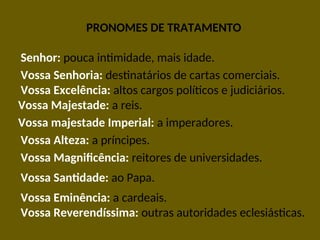 PRONOMES DE TRATAMENTO
Vossa majestade Imperial: a imperadores.
Senhor: pouca intimidade, mais idade.
Vossa Senhoria: destinatários de cartas comerciais.
Vossa Excelência: altos cargos políticos e judiciários.
Vossa Majestade: a reis.
Vossa Alteza: a príncipes.
Vossa Magnificência: reitores de universidades.
Vossa Santidade: ao Papa.
Vossa Eminência: a cardeais.
Vossa Reverendíssima: outras autoridades eclesiásticas.
 