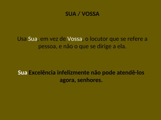 SUA / VOSSA
Usa Sua, em vez de Vossa, o locutor que se refere a
pessoa, e não o que se dirige a ela.
Sua Excelência infelizmente não pode atendê-los
agora, senhores.
 