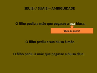 SEU(S) / SUA(S) - AMBIGUIDADE
O filho pediu a mãe que pegasse a sua blusa.
O filho pediu a sua blusa à mãe.
O filho pediu à mãe que pegasse a blusa dele.
Blusa de quem?
 
