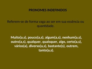 PRONOMES INDEFINIDOS
Referem-se de forma vaga ao ser em sua essência ou
quantidade.
Muito(a,s), pouco(a,s), algum(a,s), nenhum(a,s),
outro(a,s), qualquer, quaisquer, algo, certo(a,s),
vários(a), diverso(a,s), bastante(s), outrem,
tanto(a,s).
 