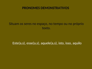 PRONOMES DEMONSTRATIVOS
Situam os seres no espaço, no tempo ou no próprio
texto.
Este(a,s), esse(a,s), aquele(a,s), isto, isso, aquilo
 