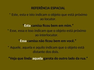REFERÊNCIA ESPACIAL
* Este, esta e isto indicam o objeto que está próximo
ao locutor.
“Esta camisa ficou bem em mim.”
* Esse, essa e isso indicam que o objeto está próximo
ao interlocutor.
“Essa camisa não ficou bem em você.”
* Aquele, aquela e aquilo indicam que o objeto está
distante dos dois.
“Veja que linda aquela garota do outro lado da rua.”
 