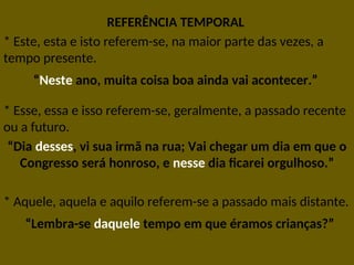 REFERÊNCIA TEMPORAL
* Este, esta e isto referem-se, na maior parte das vezes, a
tempo presente.
“Neste ano, muita coisa boa ainda vai acontecer.”
* Esse, essa e isso referem-se, geralmente, a passado recente
ou a futuro.
“Dia desses, vi sua irmã na rua; Vai chegar um dia em que o
Congresso será honroso, e nesse dia ficarei orgulhoso.”
* Aquele, aquela e aquilo referem-se a passado mais distante.
“Lembra-se daquele tempo em que éramos crianças?”
 