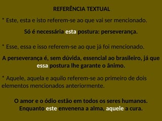 REFERÊNCIA TEXTUAL
* Este, esta e isto referem-se ao que vai ser mencionado.
Só é necessária esta postura: perseverança.
* Esse, essa e isso referem-se ao que já foi mencionado.
A perseverança é, sem dúvida, essencial ao brasileiro, já que
essa postura lhe garante o ânimo.
* Aquele, aquela e aquilo referem-se ao primeiro de dois
elementos mencionados anteriormente.
O amor e o ódio estão em todos os seres humanos.
Enquanto este envenena a alma, aquele a cura.
 