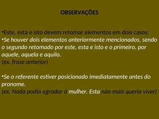 OBSERVAÇÕES
•Este, esta e isto devem retomar elementos em dois casos:
•Se houver dois elementos anteriormente mencionados, sendo
o segundo retomado por este, esta e isto e o primeiro, por
aquele, aquela e aquilo.
(ex. frase anterior)
•Se o referente estiver posicionado imediatamente antes do
pronome.
(ex. Nada podia agradar à mulher. Esta não mais queria viver)
 