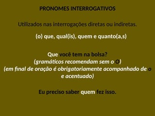 PRONOMES INTERROGATIVOS
Utilizados nas interrogações diretas ou indiretas.
(o) que, qual(is), quem e quanto(a,s)
Que você tem na bolsa?
(gramáticos recomendam sem o O)
(em final de oração é obrigatoriamente acompanhado de o
e acentuado)
Eu preciso saber quem fez isso.
 