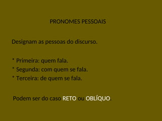 PRONOMES PESSOAIS
Designam as pessoas do discurso.
* Primeira: quem fala.
* Segunda: com quem se fala.
* Terceira: de quem se fala.
Podem ser do caso RETO ou OBLÍQUO.
 