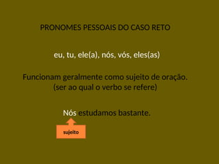PRONOMES PESSOAIS DO CASO RETO
eu, tu, ele(a), nós, vós, eles(as)
Funcionam geralmente como sujeito de oração.
(ser ao qual o verbo se refere)
Nós estudamos bastante.
sujeito
 