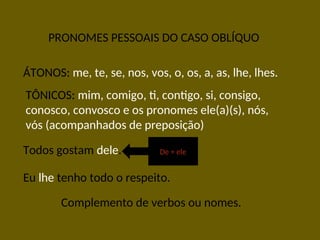 PRONOMES PESSOAIS DO CASO OBLÍQUO
ÁTONOS: me, te, se, nos, vos, o, os, a, as, lhe, lhes.
TÔNICOS: mim, comigo, ti, contigo, si, consigo,
conosco, convosco e os pronomes ele(a)(s), nós,
vós (acompanhados de preposição)
Todos gostam dele.
Eu lhe tenho todo o respeito.
De + ele
Complemento de verbos ou nomes.
 