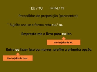EU / TU MIM / TI
Precedidos de preposição (para/entre)
* Sujeito usa-se a forma reta eu / tu.
Empresta-me o livro para eu ler.
Eu é sujeito de ler.
Entre eu fazer isso ou morrer, prefiro a primeira opção.
Eu é sujeito de fazer.
 