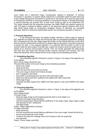 TELKOMNIKA ISSN: 1693-6930 
Hiding data in images using steganography techniques with... (Osama F. AbdelWahab)
1171
cover image and a watermark image. Consequently, capacity is extended. To achieve
robustness in opposition to specific attacks watermark is embedded inside the lower band and
to get suitable transparency amendment is carried out in odd values. DCT gives the great result
of compression therefore to overcome problems of compression attacks in existing techniques
in second technique we practice DCT to both cover image as well as the watermark [16].
The results showed that the presented technique has better PSNR and payload capacity as
well. This paper is ordered as follows, Section II, we argued the relevant research work of the
data hiding based totally on compression strategies. Section III describes our counseled
technique. Section IV shows the experimental results, and conclusions are given in Section V.
3. Proposed Algorithms
In the proposed technique, we applied multiple methods to hiding image by applying
DCT algorithm to embed the image and encrypt the data via cryptography algorithms, applying
DCT compression [21-25], then stego-image will transfer via the internet after that on the other
side the reverse method will be performed on stego-image by decrypting it using the private key
to extract the data. In the proposed algorithm, it is assumed that the sender as well as the
receiver holds the same system of private keys. Indeed, the receiver sends the public key to the
sender by an insecure communication channel. Then, the sender generates the stego-image
with both keys and sends them through another insecure channel to the receiver, who can
extract the secret file, which inserted into the cover image by the embedding procedure.
3.1. Embedding Algorithm
The embedding algorithm flowchart is shown in Figure 2, the steps of the algorithm are
as the follows:
Input: (Cover image, Secret file, key)
The secret file is place in the cover image by the embedding procedure.
 Read cover image.
 Read secret Key.
 Read the secret file and convert it to binary.
 The cover image is dived into 8×8 block of pixels.
 DCT is applied to each block.
 Each block is compressed over and done with quantization table.
 Determine LSB of each DCT coefficient and replace with LSB of secret file.
 Write stego-image.
 Calculate the Mean Square Error (MSE) and Peak signal to noise ratio (PSNR) of the stego
image.
3.2. Extracting Algorithm
The extracting algorithm flowchart is shown in Figure 3, the steps of the algorithm are
as the follows:
Input: (Stego-image)
To extract image
 Read the stego image and Encrypted secret file which is to be hidden in it.
 Transform the stego image into binary.
 Get the horizontal and vertical filtering coefficients of the stego image. stego image is adde
with data bits for DCT coefficients.
 Get stego-image.
Output : Stego-image before compress
To regain secret file
 Read secret Key.
 Find the horizontal and vertical filtering coefficients of the cover image. Extract the file bit by
 bit and recomposing the cover image.
 Transform the data into message vector and Compare it with the original file.
 Get secret file.
Output : (Cover image, secret file)
 