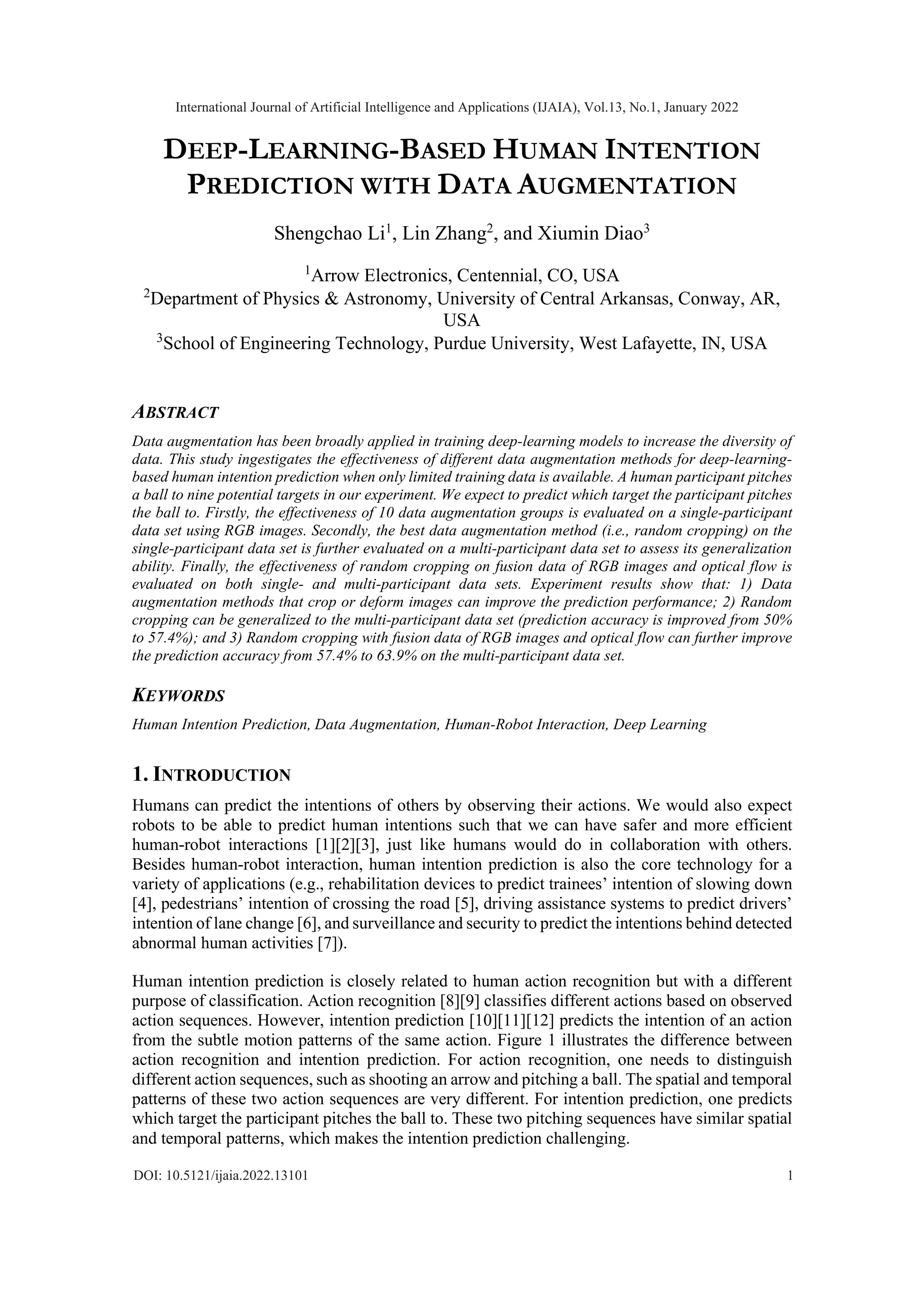 DEEP-LEARNING-BASED HUMAN INTENTION PREDICTION WITH DATA AUGMENTATION Shengchao Li1 , Lin Zhang2 , and Xiumin Diao3 1 Arrow Electronics, Centennial, CO, USA 2 Department of Physics & Astronomy, University of Central Arkansas, Conway, AR, USA 3 School of Engineering Technology, Purdue University, West Lafayette, IN, USA ABSTRACT Data augmentation has been broadly applied in training deep-learning models to increase the diversity of data. This study ingestigates the effectiveness of different data augmentation methods for deep-learning- based human intention prediction when only limited training data is available. A human participant pitches a ball to nine potential targets in our experiment. We expect to predict which target the participant pitches the ball to. Firstly, the effectiveness of 10 data augmentation groups is evaluated on a single-participant data set using RGB images. Secondly, the best data augmentation method (i.e., random cropping) on the single-participant data set is further evaluated on a multi-participant data set to assess its generalization ability. Finally, the effectiveness of random cropping on fusion data of RGB images and optical flow is evaluated on both single- and multi-participant data sets. Experiment results show that: 1) Data augmentation methods that crop or deform images can improve the prediction performance; 2) Random cropping can be generalized to the multi-participant data set (prediction accuracy is improved from 50% to 57.4%); and 3) Random cropping with fusion data of RGB images and optical flow can further improve the prediction accuracy from 57.4% to 63.9% on the multi-participant data set. KEYWORDS Human Intention Prediction, Data Augmentation, Human-Robot Interaction, Deep Learning 1. INTRODUCTION Humans can predict the intentions of others by observing their actions. We would also expect robots to be able to predict human intentions such that we can have safer and more efficient human-robot interactions [1][2][3], just like humans would do in collaboration with others. Besides human-robot interaction, human intention prediction is also the core technology for a variety of applications (e.g., rehabilitation devices to predict trainees’ intention of slowing down [4], pedestrians’ intention of crossing the road [5], driving assistance systems to predict drivers’ intention of lane change [6], and surveillance and security to predict the intentions behind detected abnormal human activities [7]). Human intention prediction is closely related to human action recognition but with a different purpose of classification. Action recognition [8][9] classifies different actions based on observed action sequences. However, intention prediction [10][11][12] predicts the intention of an action from the subtle motion patterns of the same action. Figure 1 illustrates the difference between action recognition and intention prediction. For action recognition, one needs to distinguish different action sequences, such as shooting an arrow and pitching a ball. The spatial and temporal patterns of these two action sequences are very different. For intention prediction, one predicts which target the participant pitches the ball to. These two pitching sequences have similar spatial and temporal patterns, which makes the intention prediction challenging. International Journal of Artificial Intelligence and Applications (IJAIA), Vol.13, No.1, January 2022 1 DOI: 10.5121/ijaia.2022.13101 