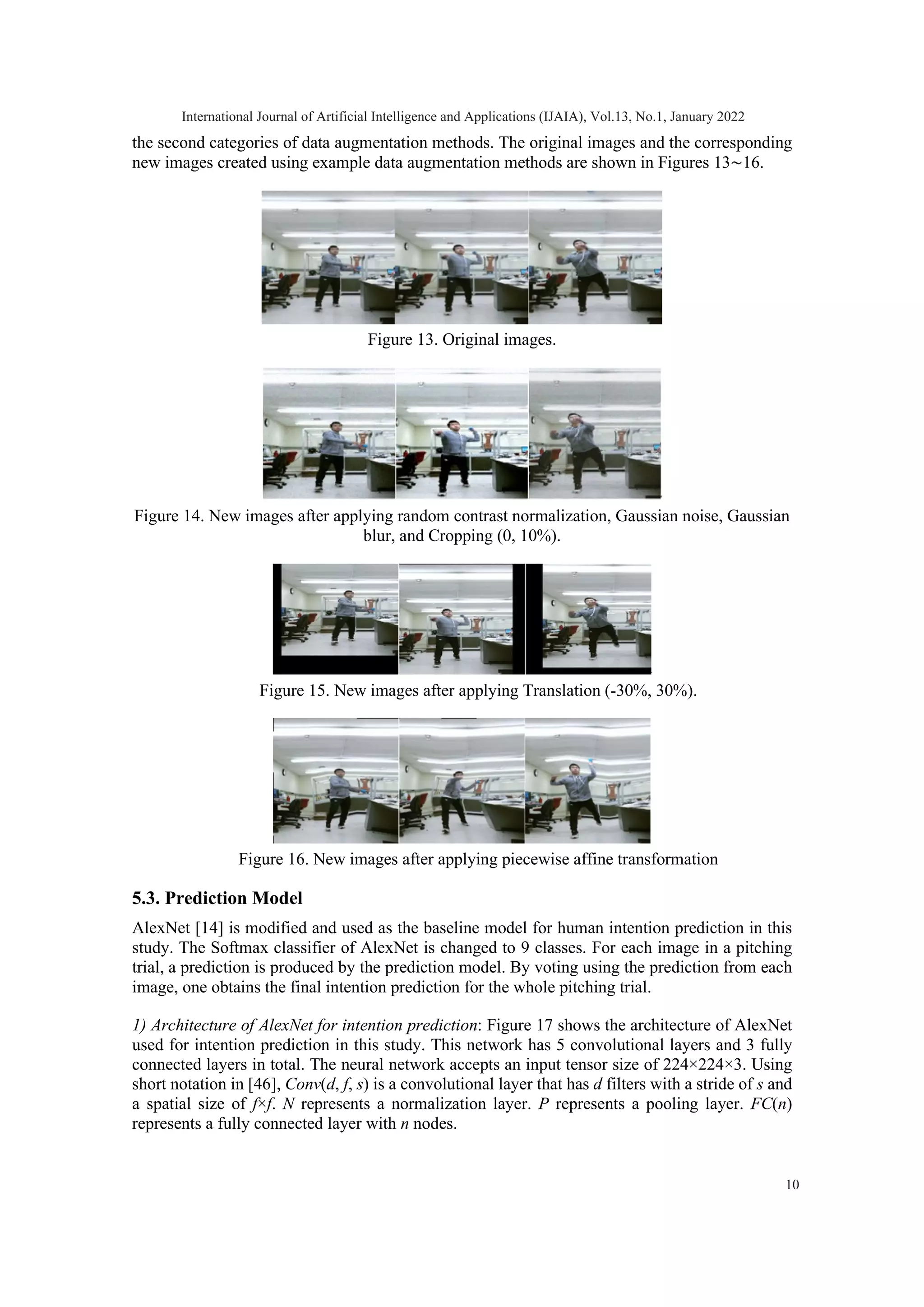 the second categories of data augmentation methods. The original images and the corresponding new images created using example data augmentation methods are shown in Figures 13∼16. Figure 13. Original images. Figure 14. New images after applying random contrast normalization, Gaussian noise, Gaussian blur, and Cropping (0, 10%). Figure 15. New images after applying Translation (-30%, 30%). Figure 16. New images after applying piecewise affine transformation 5.3. Prediction Model AlexNet [14] is modified and used as the baseline model for human intention prediction in this study. The Softmax classifier of AlexNet is changed to 9 classes. For each image in a pitching trial, a prediction is produced by the prediction model. By voting using the prediction from each image, one obtains the final intention prediction for the whole pitching trial. 1) Architecture of AlexNet for intention prediction: Figure 17 shows the architecture of AlexNet used for intention prediction in this study. This network has 5 convolutional layers and 3 fully connected layers in total. The neural network accepts an input tensor size of 224×224×3. Using short notation in [46], Conv(d, f, s) is a convolutional layer that has d filters with a stride of s and a spatial size of f×f. N represents a normalization layer. P represents a pooling layer. FC(n) represents a fully connected layer with n nodes. International Journal of Artificial Intelligence and Applications (IJAIA), Vol.13, No.1, January 2022 10 
