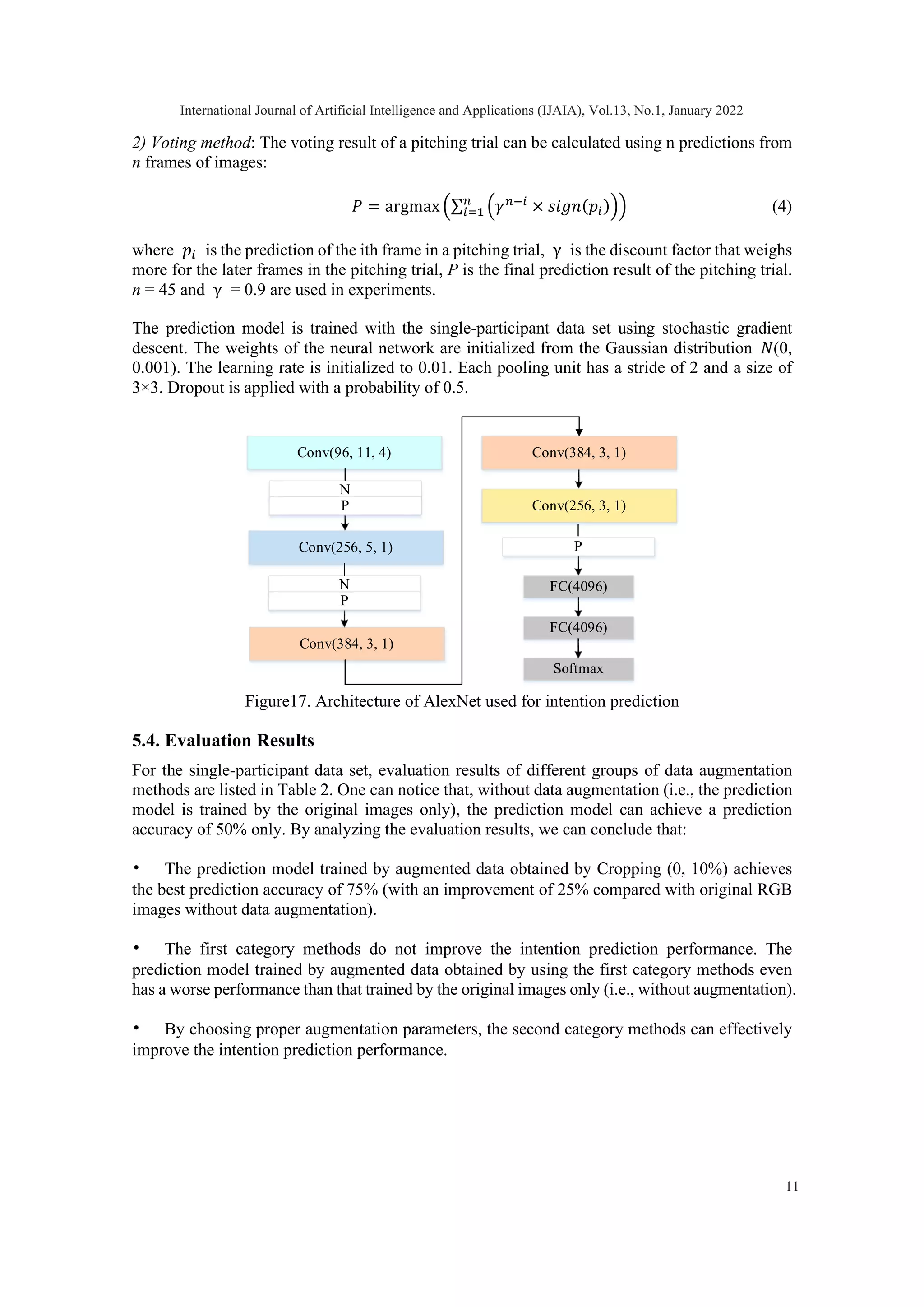 2) Voting method: The voting result of a pitching trial can be calculated using n predictions from n frames of images: 𝑃𝑃 = argmax �∑ �𝛾𝛾𝑛𝑛−𝑖𝑖 × 𝑠𝑠𝑠𝑠𝑠𝑠𝑠𝑠(𝑝𝑝𝑖𝑖)� 𝑛𝑛 𝑖𝑖=1 � (4) where 𝑝𝑝𝑖𝑖 is the prediction of the ith frame in a pitching trial, γ is the discount factor that weighs more for the later frames in the pitching trial, P is the final prediction result of the pitching trial. n = 45 and γ = 0.9 are used in experiments. The prediction model is trained with the single-participant data set using stochastic gradient descent. The weights of the neural network are initialized from the Gaussian distribution 𝑁𝑁(0, 0.001). The learning rate is initialized to 0.01. Each pooling unit has a stride of 2 and a size of 3×3. Dropout is applied with a probability of 0.5. Figure17. Architecture of AlexNet used for intention prediction 5.4. Evaluation Results For the single-participant data set, evaluation results of different groups of data augmentation methods are listed in Table 2. One can notice that, without data augmentation (i.e., the prediction model is trained by the original images only), the prediction model can achieve a prediction accuracy of 50% only. By analyzing the evaluation results, we can conclude that: • The prediction model trained by augmented data obtained by Cropping (0, 10%) achieves the best prediction accuracy of 75% (with an improvement of 25% compared with original RGB images without data augmentation). • The first category methods do not improve the intention prediction performance. The prediction model trained by augmented data obtained by using the first category methods even has a worse performance than that trained by the original images only (i.e., without augmentation). • By choosing proper augmentation parameters, the second category methods can effectively improve the intention prediction performance. Conv(96, 11, 4) FC(4096) N Conv(256, 5, 1) Conv(384, 3, 1) Conv(256, 3, 1) Softmax FC(4096) P N P Conv(384, 3, 1) P International Journal of Artificial Intelligence and Applications (IJAIA), Vol.13, No.1, January 2022 11 
