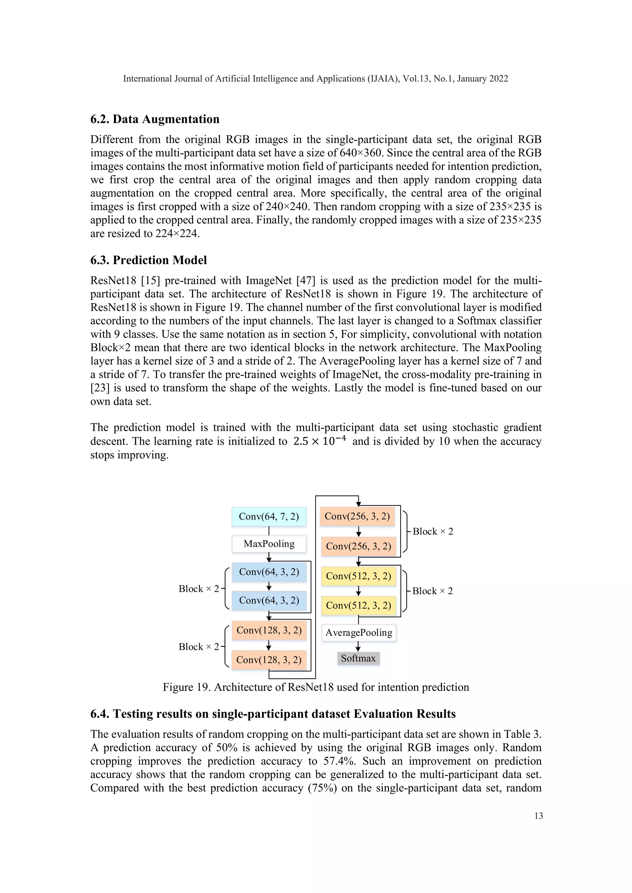 6.2. Data Augmentation Different from the original RGB images in the single-participant data set, the original RGB images of the multi-participant data set have a size of 640×360. Since the central area of the RGB images contains the most informative motion field of participants needed for intention prediction, we first crop the central area of the original images and then apply random cropping data augmentation on the cropped central area. More specifically, the central area of the original images is first cropped with a size of 240×240. Then random cropping with a size of 235×235 is applied to the cropped central area. Finally, the randomly cropped images with a size of 235×235 are resized to 224×224. 6.3. Prediction Model ResNet18 [15] pre-trained with ImageNet [47] is used as the prediction model for the multi- participant data set. The architecture of ResNet18 is shown in Figure 19. The architecture of ResNet18 is shown in Figure 19. The channel number of the first convolutional layer is modified according to the numbers of the input channels. The last layer is changed to a Softmax classifier with 9 classes. Use the same notation as in section 5, For simplicity, convolutional with notation Block×2 mean that there are two identical blocks in the network architecture. The MaxPooling layer has a kernel size of 3 and a stride of 2. The AveragePooling layer has a kernel size of 7 and a stride of 7. To transfer the pre-trained weights of ImageNet, the cross-modality pre-training in [23] is used to transform the shape of the weights. Lastly the model is fine-tuned based on our own data set. The prediction model is trained with the multi-participant data set using stochastic gradient descent. The learning rate is initialized to 2.5 × 10−4 and is divided by 10 when the accuracy stops improving. Figure 19. Architecture of ResNet18 used for intention prediction 6.4. Testing results on single-participant dataset Evaluation Results The evaluation results of random cropping on the multi-participant data set are shown in Table 3. A prediction accuracy of 50% is achieved by using the original RGB images only. Random cropping improves the prediction accuracy to 57.4%. Such an improvement on prediction accuracy shows that the random cropping can be generalized to the multi-participant data set. Compared with the best prediction accuracy (75%) on the single-participant data set, random Conv(64, 7, 2) Conv(64, 3, 2) Conv(128, 3, 2) Conv(512, 3, 2) Softmax MaxPooling Conv(256, 3, 2) Conv(64, 3, 2) Conv(128, 3, 2) Conv(256, 3, 2) AveragePooling Conv(512, 3, 2) Block × 2 Block × 2 Block × 2 Block × 2 International Journal of Artificial Intelligence and Applications (IJAIA), Vol.13, No.1, January 2022 13 