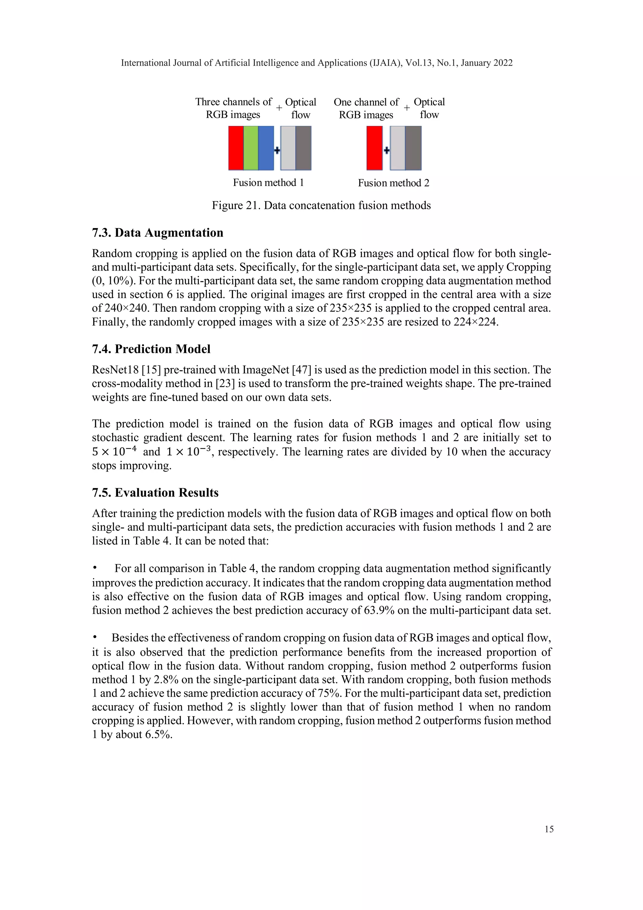 Figure 21. Data concatenation fusion methods 7.3. Data Augmentation Random cropping is applied on the fusion data of RGB images and optical flow for both single- and multi-participant data sets. Specifically, for the single-participant data set, we apply Cropping (0, 10%). For the multi-participant data set, the same random cropping data augmentation method used in section 6 is applied. The original images are first cropped in the central area with a size of 240×240. Then random cropping with a size of 235×235 is applied to the cropped central area. Finally, the randomly cropped images with a size of 235×235 are resized to 224×224. 7.4. Prediction Model ResNet18 [15] pre-trained with ImageNet [47] is used as the prediction model in this section. The cross-modality method in [23] is used to transform the pre-trained weights shape. The pre-trained weights are fine-tuned based on our own data sets. The prediction model is trained on the fusion data of RGB images and optical flow using stochastic gradient descent. The learning rates for fusion methods 1 and 2 are initially set to 5 × 10−4 and 1 × 10−3 , respectively. The learning rates are divided by 10 when the accuracy stops improving. 7.5. Evaluation Results After training the prediction models with the fusion data of RGB images and optical flow on both single- and multi-participant data sets, the prediction accuracies with fusion methods 1 and 2 are listed in Table 4. It can be noted that: • For all comparison in Table 4, the random cropping data augmentation method significantly improves the prediction accuracy. It indicates that the random cropping data augmentation method is also effective on the fusion data of RGB images and optical flow. Using random cropping, fusion method 2 achieves the best prediction accuracy of 63.9% on the multi-participant data set. • Besides the effectiveness of random cropping on fusion data of RGB images and optical flow, it is also observed that the prediction performance benefits from the increased proportion of optical flow in the fusion data. Without random cropping, fusion method 2 outperforms fusion method 1 by 2.8% on the single-participant data set. With random cropping, both fusion methods 1 and 2 achieve the same prediction accuracy of 75%. For the multi-participant data set, prediction accuracy of fusion method 2 is slightly lower than that of fusion method 1 when no random cropping is applied. However, with random cropping, fusion method 2 outperforms fusion method 1 by about 6.5%. Three channels of RGB images + One channel of RGB images Optical flow + Fusion method 1 Fusion method 2 Optical flow International Journal of Artificial Intelligence and Applications (IJAIA), Vol.13, No.1, January 2022 15 
