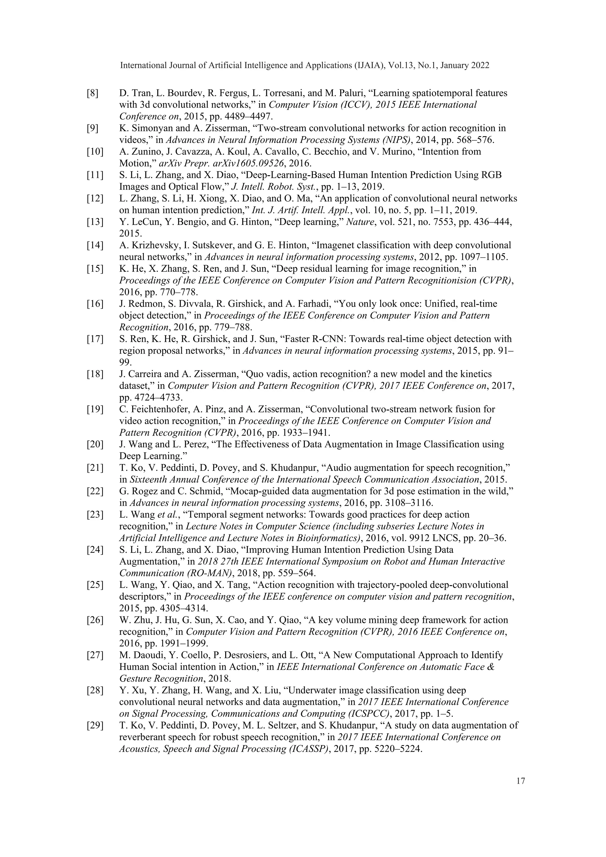 [8] D. Tran, L. Bourdev, R. Fergus, L. Torresani, and M. Paluri, “Learning spatiotemporal features with 3d convolutional networks,” in Computer Vision (ICCV), 2015 IEEE International Conference on, 2015, pp. 4489–4497. [9] K. Simonyan and A. Zisserman, “Two-stream convolutional networks for action recognition in videos,” in Advances in Neural Information Processing Systems (NIPS), 2014, pp. 568–576. [10] A. Zunino, J. Cavazza, A. Koul, A. Cavallo, C. Becchio, and V. Murino, “Intention from Motion,” arXiv Prepr. arXiv1605.09526, 2016. [11] S. Li, L. Zhang, and X. Diao, “Deep-Learning-Based Human Intention Prediction Using RGB Images and Optical Flow,” J. Intell. Robot. Syst., pp. 1–13, 2019. [12] L. Zhang, S. Li, H. Xiong, X. Diao, and O. Ma, “An application of convolutional neural networks on human intention prediction,” Int. J. Artif. Intell. Appl., vol. 10, no. 5, pp. 1–11, 2019. [13] Y. LeCun, Y. Bengio, and G. Hinton, “Deep learning,” Nature, vol. 521, no. 7553, pp. 436–444, 2015. [14] A. Krizhevsky, I. Sutskever, and G. E. Hinton, “Imagenet classification with deep convolutional neural networks,” in Advances in neural information processing systems, 2012, pp. 1097–1105. [15] K. He, X. Zhang, S. Ren, and J. Sun, “Deep residual learning for image recognition,” in Proceedings of the IEEE Conference on Computer Vision and Pattern Recognitionision (CVPR), 2016, pp. 770–778. [16] J. Redmon, S. Divvala, R. Girshick, and A. Farhadi, “You only look once: Unified, real-time object detection,” in Proceedings of the IEEE Conference on Computer Vision and Pattern Recognition, 2016, pp. 779–788. [17] S. Ren, K. He, R. Girshick, and J. Sun, “Faster R-CNN: Towards real-time object detection with region proposal networks,” in Advances in neural information processing systems, 2015, pp. 91– 99. [18] J. Carreira and A. Zisserman, “Quo vadis, action recognition? a new model and the kinetics dataset,” in Computer Vision and Pattern Recognition (CVPR), 2017 IEEE Conference on, 2017, pp. 4724–4733. [19] C. Feichtenhofer, A. Pinz, and A. Zisserman, “Convolutional two-stream network fusion for video action recognition,” in Proceedings of the IEEE Conference on Computer Vision and Pattern Recognition (CVPR), 2016, pp. 1933–1941. [20] J. Wang and L. Perez, “The Effectiveness of Data Augmentation in Image Classification using Deep Learning.” [21] T. Ko, V. Peddinti, D. Povey, and S. Khudanpur, “Audio augmentation for speech recognition,” in Sixteenth Annual Conference of the International Speech Communication Association, 2015. [22] G. Rogez and C. Schmid, “Mocap-guided data augmentation for 3d pose estimation in the wild,” in Advances in neural information processing systems, 2016, pp. 3108–3116. [23] L. Wang et al., “Temporal segment networks: Towards good practices for deep action recognition,” in Lecture Notes in Computer Science (including subseries Lecture Notes in Artificial Intelligence and Lecture Notes in Bioinformatics), 2016, vol. 9912 LNCS, pp. 20–36. [24] S. Li, L. Zhang, and X. Diao, “Improving Human Intention Prediction Using Data Augmentation,” in 2018 27th IEEE International Symposium on Robot and Human Interactive Communication (RO-MAN), 2018, pp. 559–564. [25] L. Wang, Y. Qiao, and X. Tang, “Action recognition with trajectory-pooled deep-convolutional descriptors,” in Proceedings of the IEEE conference on computer vision and pattern recognition, 2015, pp. 4305–4314. [26] W. Zhu, J. Hu, G. Sun, X. Cao, and Y. Qiao, “A key volume mining deep framework for action recognition,” in Computer Vision and Pattern Recognition (CVPR), 2016 IEEE Conference on, 2016, pp. 1991–1999. [27] M. Daoudi, Y. Coello, P. Desrosiers, and L. Ott, “A New Computational Approach to Identify Human Social intention in Action,” in IEEE International Conference on Automatic Face & Gesture Recognition, 2018. [28] Y. Xu, Y. Zhang, H. Wang, and X. Liu, “Underwater image classification using deep convolutional neural networks and data augmentation,” in 2017 IEEE International Conference on Signal Processing, Communications and Computing (ICSPCC), 2017, pp. 1–5. [29] T. Ko, V. Peddinti, D. Povey, M. L. Seltzer, and S. Khudanpur, “A study on data augmentation of reverberant speech for robust speech recognition,” in 2017 IEEE International Conference on Acoustics, Speech and Signal Processing (ICASSP), 2017, pp. 5220–5224. International Journal of Artificial Intelligence and Applications (IJAIA), Vol.13, No.1, January 2022 17 