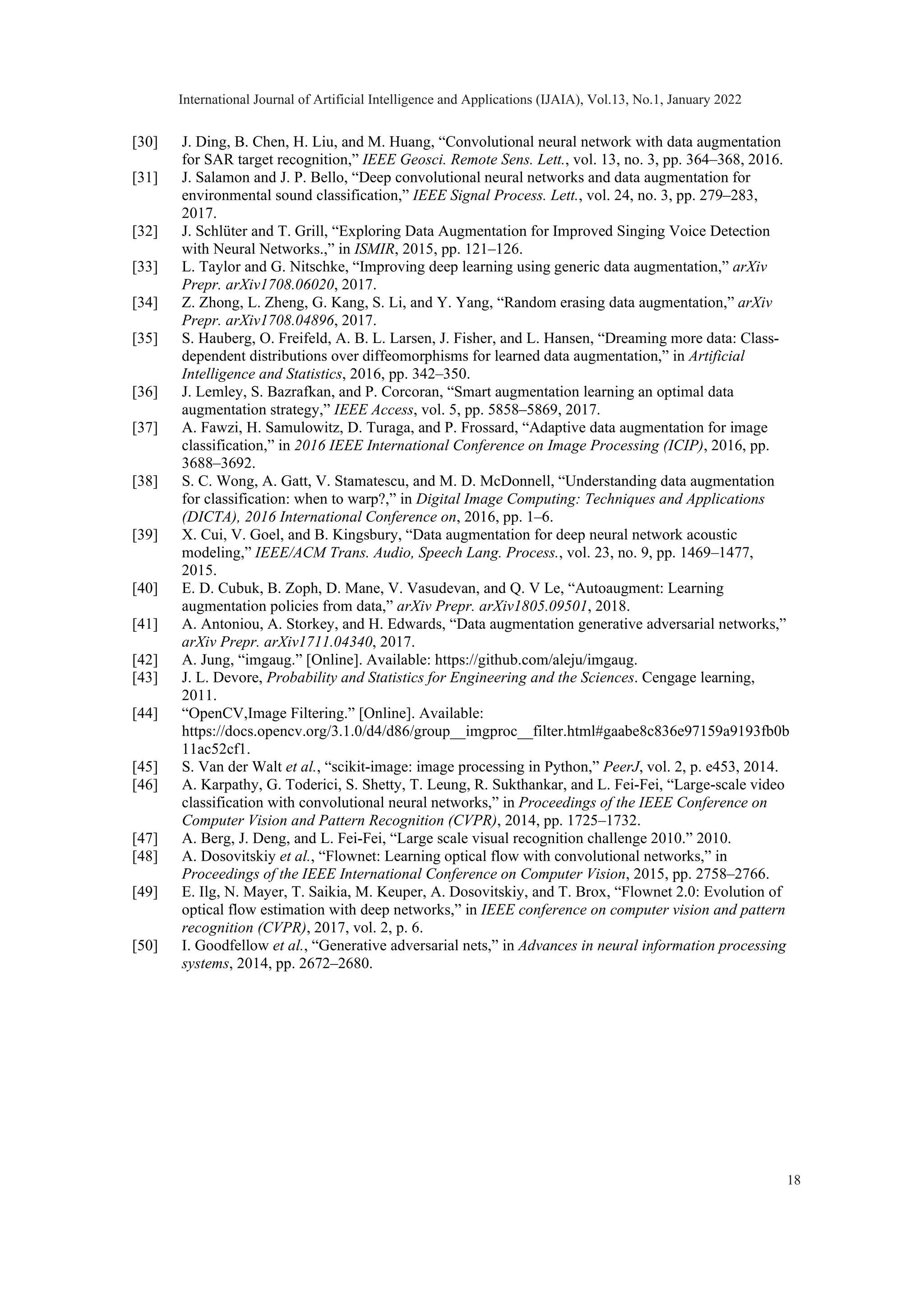 [30] J. Ding, B. Chen, H. Liu, and M. Huang, “Convolutional neural network with data augmentation for SAR target recognition,” IEEE Geosci. Remote Sens. Lett., vol. 13, no. 3, pp. 364–368, 2016. [31] J. Salamon and J. P. Bello, “Deep convolutional neural networks and data augmentation for environmental sound classification,” IEEE Signal Process. Lett., vol. 24, no. 3, pp. 279–283, 2017. [32] J. Schlüter and T. Grill, “Exploring Data Augmentation for Improved Singing Voice Detection with Neural Networks.,” in ISMIR, 2015, pp. 121–126. [33] L. Taylor and G. Nitschke, “Improving deep learning using generic data augmentation,” arXiv Prepr. arXiv1708.06020, 2017. [34] Z. Zhong, L. Zheng, G. Kang, S. Li, and Y. Yang, “Random erasing data augmentation,” arXiv Prepr. arXiv1708.04896, 2017. [35] S. Hauberg, O. Freifeld, A. B. L. Larsen, J. Fisher, and L. Hansen, “Dreaming more data: Class- dependent distributions over diffeomorphisms for learned data augmentation,” in Artificial Intelligence and Statistics, 2016, pp. 342–350. [36] J. Lemley, S. Bazrafkan, and P. Corcoran, “Smart augmentation learning an optimal data augmentation strategy,” IEEE Access, vol. 5, pp. 5858–5869, 2017. [37] A. Fawzi, H. Samulowitz, D. Turaga, and P. Frossard, “Adaptive data augmentation for image classification,” in 2016 IEEE International Conference on Image Processing (ICIP), 2016, pp. 3688–3692. [38] S. C. Wong, A. Gatt, V. Stamatescu, and M. D. McDonnell, “Understanding data augmentation for classification: when to warp?,” in Digital Image Computing: Techniques and Applications (DICTA), 2016 International Conference on, 2016, pp. 1–6. [39] X. Cui, V. Goel, and B. Kingsbury, “Data augmentation for deep neural network acoustic modeling,” IEEE/ACM Trans. Audio, Speech Lang. Process., vol. 23, no. 9, pp. 1469–1477, 2015. [40] E. D. Cubuk, B. Zoph, D. Mane, V. Vasudevan, and Q. V Le, “Autoaugment: Learning augmentation policies from data,” arXiv Prepr. arXiv1805.09501, 2018. [41] A. Antoniou, A. Storkey, and H. Edwards, “Data augmentation generative adversarial networks,” arXiv Prepr. arXiv1711.04340, 2017. [42] A. Jung, “imgaug.” [Online]. Available: https://github.com/aleju/imgaug. [43] J. L. Devore, Probability and Statistics for Engineering and the Sciences. Cengage learning, 2011. [44] “OpenCV,Image Filtering.” [Online]. Available: https://docs.opencv.org/3.1.0/d4/d86/group__imgproc__filter.html#gaabe8c836e97159a9193fb0b 11ac52cf1. [45] S. Van der Walt et al., “scikit-image: image processing in Python,” PeerJ, vol. 2, p. e453, 2014. [46] A. Karpathy, G. Toderici, S. Shetty, T. Leung, R. Sukthankar, and L. Fei-Fei, “Large-scale video classification with convolutional neural networks,” in Proceedings of the IEEE Conference on Computer Vision and Pattern Recognition (CVPR), 2014, pp. 1725–1732. [47] A. Berg, J. Deng, and L. Fei-Fei, “Large scale visual recognition challenge 2010.” 2010. [48] A. Dosovitskiy et al., “Flownet: Learning optical flow with convolutional networks,” in Proceedings of the IEEE International Conference on Computer Vision, 2015, pp. 2758–2766. [49] E. Ilg, N. Mayer, T. Saikia, M. Keuper, A. Dosovitskiy, and T. Brox, “Flownet 2.0: Evolution of optical flow estimation with deep networks,” in IEEE conference on computer vision and pattern recognition (CVPR), 2017, vol. 2, p. 6. [50] I. Goodfellow et al., “Generative adversarial nets,” in Advances in neural information processing systems, 2014, pp. 2672–2680. International Journal of Artificial Intelligence and Applications (IJAIA), Vol.13, No.1, January 2022 18 