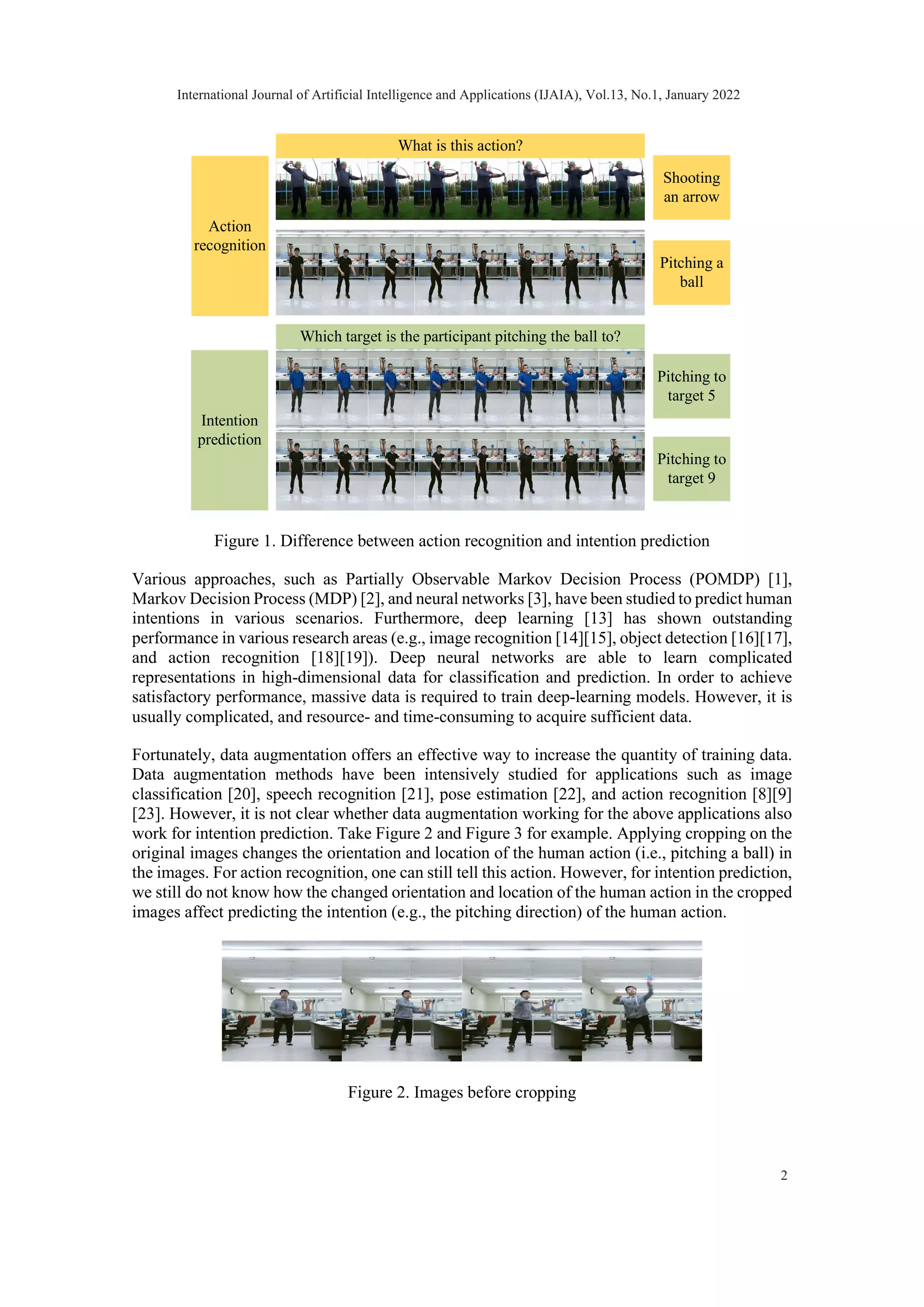 Figure 1. Difference between action recognition and intention prediction Various approaches, such as Partially Observable Markov Decision Process (POMDP) [1], Markov Decision Process (MDP) [2], and neural networks [3], have been studied to predict human intentions in various scenarios. Furthermore, deep learning [13] has shown outstanding performance in various research areas (e.g., image recognition [14][15], object detection [16][17], and action recognition [18][19]). Deep neural networks are able to learn complicated representations in high-dimensional data for classification and prediction. In order to achieve satisfactory performance, massive data is required to train deep-learning models. However, it is usually complicated, and resource- and time-consuming to acquire sufficient data. Fortunately, data augmentation offers an effective way to increase the quantity of training data. Data augmentation methods have been intensively studied for applications such as image classification [20], speech recognition [21], pose estimation [22], and action recognition [8][9] [23]. However, it is not clear whether data augmentation working for the above applications also work for intention prediction. Take Figure 2 and Figure 3 for example. Applying cropping on the original images changes the orientation and location of the human action (i.e., pitching a ball) in the images. For action recognition, one can still tell this action. However, for intention prediction, we still do not know how the changed orientation and location of the human action in the cropped images affect predicting the intention (e.g., the pitching direction) of the human action. Figure 2. Images before cropping Action recognition Intention prediction Shooting an arrow Pitching a ball Pitching to target 5 Pitching to target 9 What is this action? Which target is the participant pitching the ball to? International Journal of Artificial Intelligence and Applications (IJAIA), Vol.13, No.1, January 2022 2 