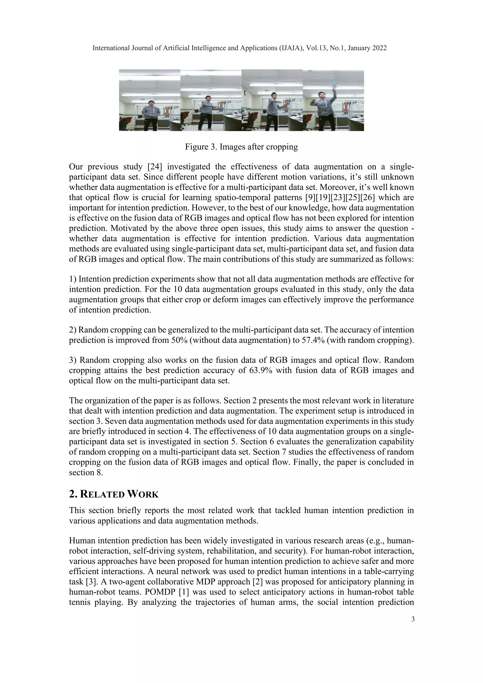 Figure 3. Images after cropping Our previous study [24] investigated the effectiveness of data augmentation on a single- participant data set. Since different people have different motion variations, it’s still unknown whether data augmentation is effective for a multi-participant data set. Moreover, it’s well known that optical flow is crucial for learning spatio-temporal patterns [9][19][23][25][26] which are important for intention prediction. However, to the best of our knowledge, how data augmentation is effective on the fusion data of RGB images and optical flow has not been explored for intention prediction. Motivated by the above three open issues, this study aims to answer the question - whether data augmentation is effective for intention prediction. Various data augmentation methods are evaluated using single-participant data set, multi-participant data set, and fusion data of RGB images and optical flow. The main contributions of this study are summarized as follows: 1) Intention prediction experiments show that not all data augmentation methods are effective for intention prediction. For the 10 data augmentation groups evaluated in this study, only the data augmentation groups that either crop or deform images can effectively improve the performance of intention prediction. 2) Random cropping can be generalized to the multi-participant data set. The accuracy of intention prediction is improved from 50% (without data augmentation) to 57.4% (with random cropping). 3) Random cropping also works on the fusion data of RGB images and optical flow. Random cropping attains the best prediction accuracy of 63.9% with fusion data of RGB images and optical flow on the multi-participant data set. The organization of the paper is as follows. Section 2 presents the most relevant work in literature that dealt with intention prediction and data augmentation. The experiment setup is introduced in section 3. Seven data augmentation methods used for data augmentation experiments in this study are briefly introduced in section 4. The effectiveness of 10 data augmentation groups on a single- participant data set is investigated in section 5. Section 6 evaluates the generalization capability of random cropping on a multi-participant data set. Section 7 studies the effectiveness of random cropping on the fusion data of RGB images and optical flow. Finally, the paper is concluded in section 8. 2. RELATED WORK This section briefly reports the most related work that tackled human intention prediction in various applications and data augmentation methods. Human intention prediction has been widely investigated in various research areas (e.g., human- robot interaction, self-driving system, rehabilitation, and security). For human-robot interaction, various approaches have been proposed for human intention prediction to achieve safer and more efficient interactions. A neural network was used to predict human intentions in a table-carrying task [3]. A two-agent collaborative MDP approach [2] was proposed for anticipatory planning in human-robot teams. POMDP [1] was used to select anticipatory actions in human-robot table tennis playing. By analyzing the trajectories of human arms, the social intention prediction International Journal of Artificial Intelligence and Applications (IJAIA), Vol.13, No.1, January 2022 3 