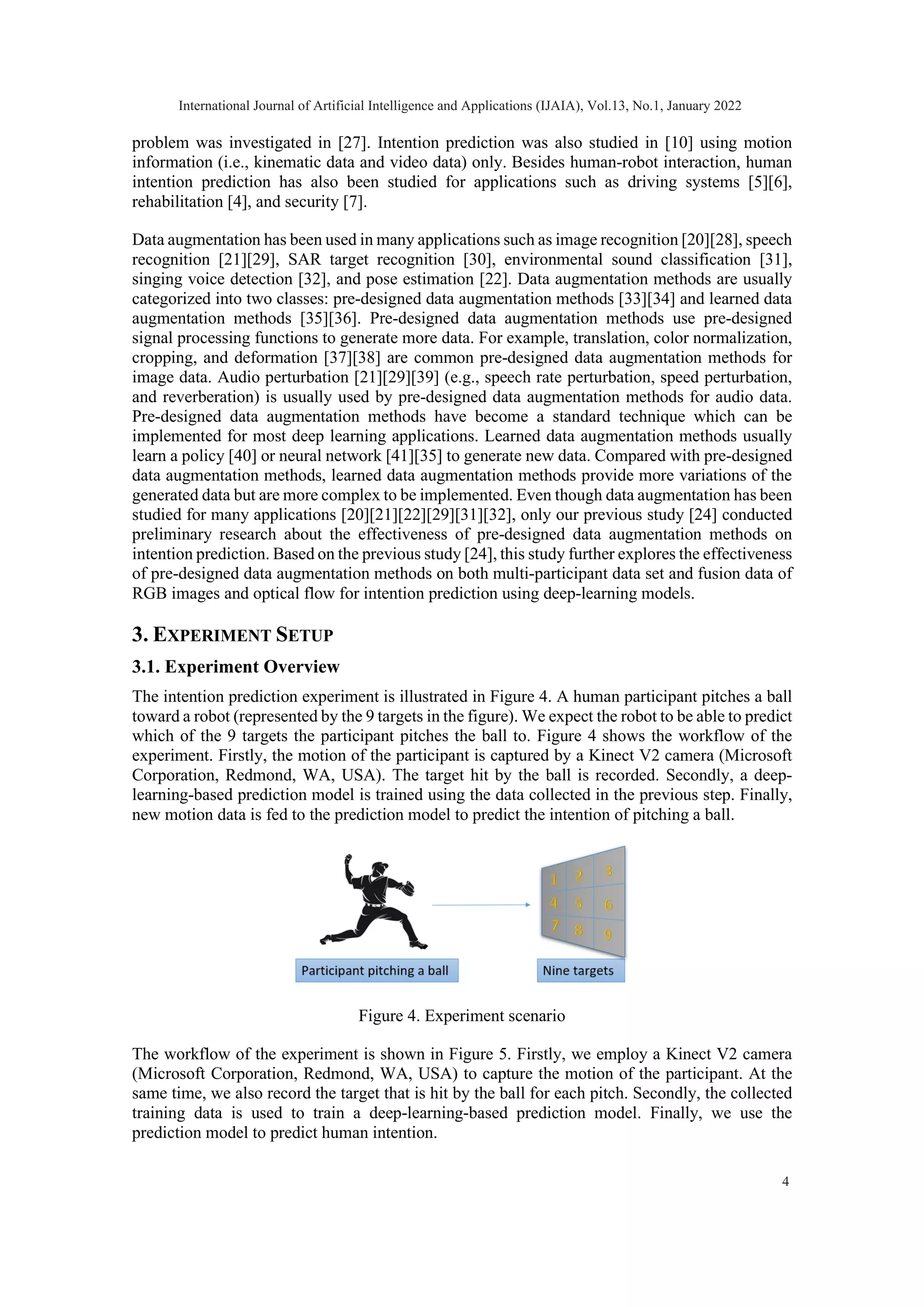 problem was investigated in [27]. Intention prediction was also studied in [10] using motion information (i.e., kinematic data and video data) only. Besides human-robot interaction, human intention prediction has also been studied for applications such as driving systems [5][6], rehabilitation [4], and security [7]. Data augmentation has been used in many applications such as image recognition [20][28], speech recognition [21][29], SAR target recognition [30], environmental sound classification [31], singing voice detection [32], and pose estimation [22]. Data augmentation methods are usually categorized into two classes: pre-designed data augmentation methods [33][34] and learned data augmentation methods [35][36]. Pre-designed data augmentation methods use pre-designed signal processing functions to generate more data. For example, translation, color normalization, cropping, and deformation [37][38] are common pre-designed data augmentation methods for image data. Audio perturbation [21][29][39] (e.g., speech rate perturbation, speed perturbation, and reverberation) is usually used by pre-designed data augmentation methods for audio data. Pre-designed data augmentation methods have become a standard technique which can be implemented for most deep learning applications. Learned data augmentation methods usually learn a policy [40] or neural network [41][35] to generate new data. Compared with pre-designed data augmentation methods, learned data augmentation methods provide more variations of the generated data but are more complex to be implemented. Even though data augmentation has been studied for many applications [20][21][22][29][31][32], only our previous study [24] conducted preliminary research about the effectiveness of pre-designed data augmentation methods on intention prediction. Based on the previous study [24], this study further explores the effectiveness of pre-designed data augmentation methods on both multi-participant data set and fusion data of RGB images and optical flow for intention prediction using deep-learning models. 3. EXPERIMENT SETUP 3.1. Experiment Overview The intention prediction experiment is illustrated in Figure 4. A human participant pitches a ball toward a robot (represented by the 9 targets in the figure). We expect the robot to be able to predict which of the 9 targets the participant pitches the ball to. Figure 4 shows the workflow of the experiment. Firstly, the motion of the participant is captured by a Kinect V2 camera (Microsoft Corporation, Redmond, WA, USA). The target hit by the ball is recorded. Secondly, a deep- learning-based prediction model is trained using the data collected in the previous step. Finally, new motion data is fed to the prediction model to predict the intention of pitching a ball. Figure 4. Experiment scenario The workflow of the experiment is shown in Figure 5. Firstly, we employ a Kinect V2 camera (Microsoft Corporation, Redmond, WA, USA) to capture the motion of the participant. At the same time, we also record the target that is hit by the ball for each pitch. Secondly, the collected training data is used to train a deep-learning-based prediction model. Finally, we use the prediction model to predict human intention. International Journal of Artificial Intelligence and Applications (IJAIA), Vol.13, No.1, January 2022 4 