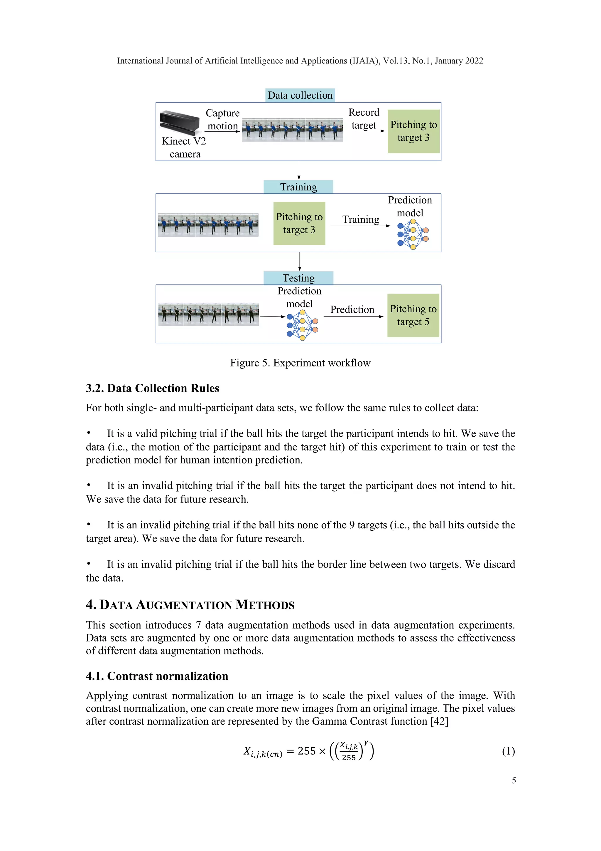 Figure 5. Experiment workflow 3.2. Data Collection Rules For both single- and multi-participant data sets, we follow the same rules to collect data: • It is a valid pitching trial if the ball hits the target the participant intends to hit. We save the data (i.e., the motion of the participant and the target hit) of this experiment to train or test the prediction model for human intention prediction. • It is an invalid pitching trial if the ball hits the target the participant does not intend to hit. We save the data for future research. • It is an invalid pitching trial if the ball hits none of the 9 targets (i.e., the ball hits outside the target area). We save the data for future research. • It is an invalid pitching trial if the ball hits the border line between two targets. We discard the data. 4. DATA AUGMENTATION METHODS This section introduces 7 data augmentation methods used in data augmentation experiments. Data sets are augmented by one or more data augmentation methods to assess the effectiveness of different data augmentation methods. 4.1. Contrast normalization Applying contrast normalization to an image is to scale the pixel values of the image. With contrast normalization, one can create more new images from an original image. The pixel values after contrast normalization are represented by the Gamma Contrast function [42] 𝑋𝑋𝑖𝑖,𝑗𝑗,𝑘𝑘(𝑐𝑐𝑐𝑐) = 255 × �� 𝑋𝑋𝑖𝑖,𝑗𝑗,𝑘𝑘 255 � 𝛾𝛾 � (1) Data collection Kinect V2 camera Training Capture motion Record target Prediction Training Prediction model Testing Pitching to target 3 Pitching to target 3 Prediction model Pitching to target 5 International Journal of Artificial Intelligence and Applications (IJAIA), Vol.13, No.1, January 2022 5 
