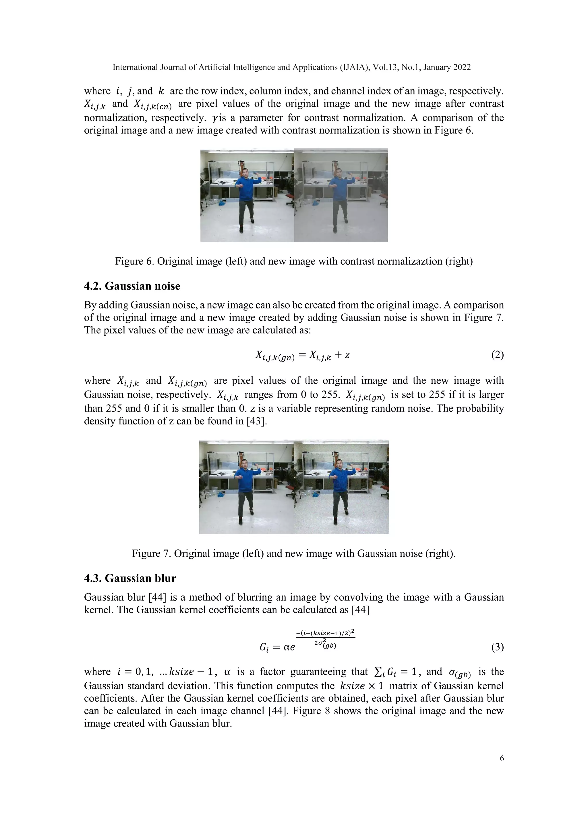 where 𝑖𝑖, 𝑗𝑗, and 𝑘𝑘 are the row index, column index, and channel index of an image, respectively. 𝑋𝑋𝑖𝑖,𝑗𝑗,𝑘𝑘 and 𝑋𝑋𝑖𝑖,𝑗𝑗,𝑘𝑘(𝑐𝑐𝑐𝑐) are pixel values of the original image and the new image after contrast normalization, respectively. 𝛾𝛾is a parameter for contrast normalization. A comparison of the original image and a new image created with contrast normalization is shown in Figure 6. Figure 6. Original image (left) and new image with contrast normalizaztion (right) 4.2. Gaussian noise By adding Gaussian noise, a new image can also be created from the original image. A comparison of the original image and a new image created by adding Gaussian noise is shown in Figure 7. The pixel values of the new image are calculated as: 𝑋𝑋𝑖𝑖,𝑗𝑗,𝑘𝑘(𝑔𝑔𝑔𝑔) = 𝑋𝑋𝑖𝑖,𝑗𝑗,𝑘𝑘 + 𝑧𝑧 (2) where 𝑋𝑋𝑖𝑖,𝑗𝑗,𝑘𝑘 and 𝑋𝑋𝑖𝑖,𝑗𝑗,𝑘𝑘(𝑔𝑔𝑔𝑔) are pixel values of the original image and the new image with Gaussian noise, respectively. 𝑋𝑋𝑖𝑖,𝑗𝑗,𝑘𝑘 ranges from 0 to 255. 𝑋𝑋𝑖𝑖,𝑗𝑗,𝑘𝑘(𝑔𝑔𝑔𝑔) is set to 255 if it is larger than 255 and 0 if it is smaller than 0. z is a variable representing random noise. The probability density function of z can be found in [43]. Figure 7. Original image (left) and new image with Gaussian noise (right). 4.3. Gaussian blur Gaussian blur [44] is a method of blurring an image by convolving the image with a Gaussian kernel. The Gaussian kernel coefficients can be calculated as [44] 𝐺𝐺𝑖𝑖 = α𝑒𝑒 −(𝑖𝑖−(𝑘𝑘𝑘𝑘𝑘𝑘𝑘𝑘𝑘𝑘−1)/2)2 2𝜎𝜎(𝑔𝑔𝑔𝑔) 2 (3) where 𝑖𝑖 = 0, 1, … 𝑘𝑘𝑘𝑘𝑘𝑘𝑘𝑘𝑘𝑘 − 1, α is a factor guaranteeing that ∑ 𝐺𝐺𝑖𝑖 𝑖𝑖 = 1, and 𝜎𝜎(𝑔𝑔𝑔𝑔) is the Gaussian standard deviation. This function computes the 𝑘𝑘𝑘𝑘𝑘𝑘𝑘𝑘𝑘𝑘 × 1 matrix of Gaussian kernel coefficients. After the Gaussian kernel coefficients are obtained, each pixel after Gaussian blur can be calculated in each image channel [44]. Figure 8 shows the original image and the new image created with Gaussian blur. International Journal of Artificial Intelligence and Applications (IJAIA), Vol.13, No.1, January 2022 6 