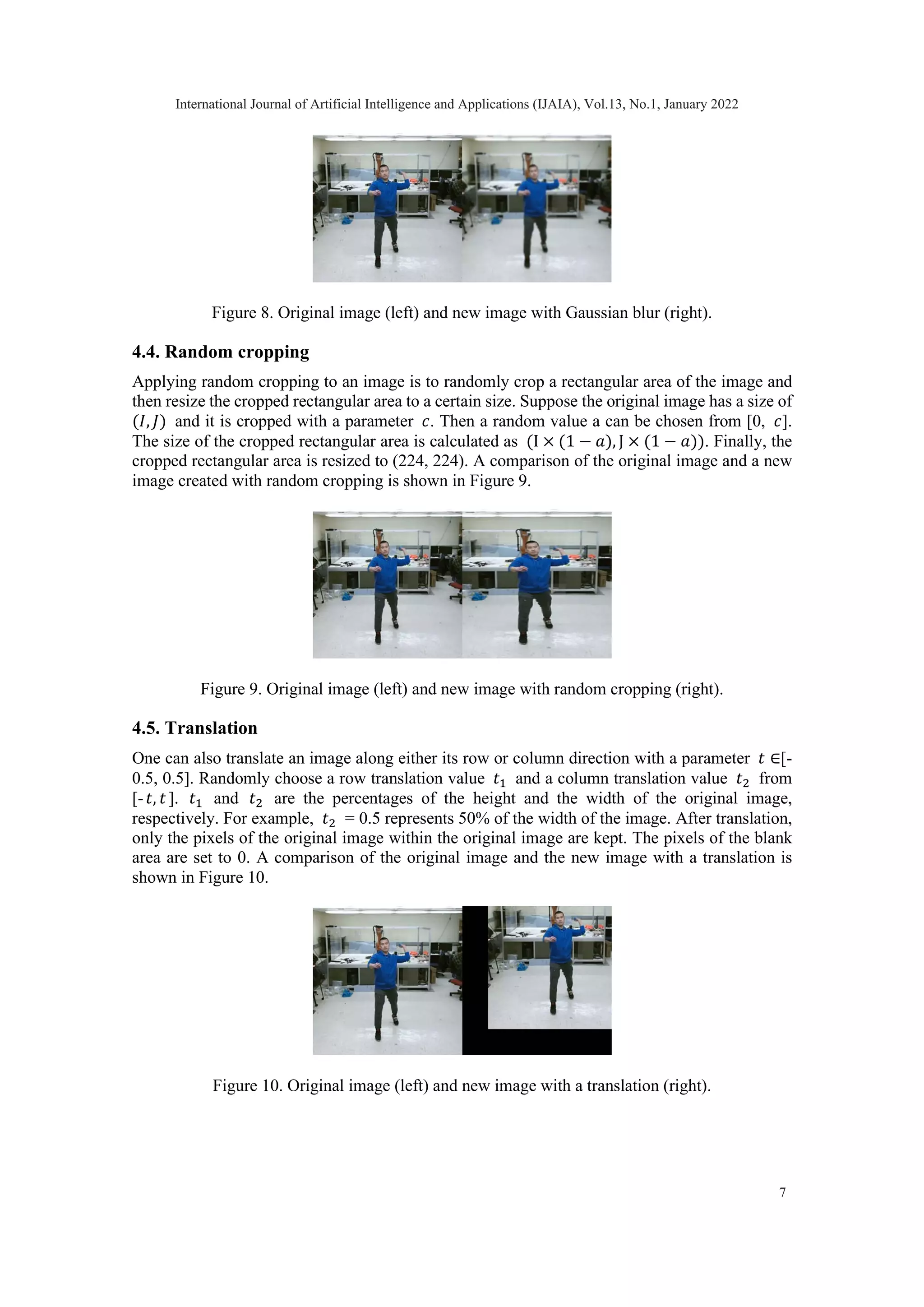 Figure 8. Original image (left) and new image with Gaussian blur (right). 4.4. Random cropping Applying random cropping to an image is to randomly crop a rectangular area of the image and then resize the cropped rectangular area to a certain size. Suppose the original image has a size of (𝐼𝐼, 𝐽𝐽) and it is cropped with a parameter 𝑐𝑐. Then a random value a can be chosen from [0, 𝑐𝑐]. The size of the cropped rectangular area is calculated as (I × (1 − 𝑎𝑎), J × (1 − 𝑎𝑎)). Finally, the cropped rectangular area is resized to (224, 224). A comparison of the original image and a new image created with random cropping is shown in Figure 9. Figure 9. Original image (left) and new image with random cropping (right). 4.5. Translation One can also translate an image along either its row or column direction with a parameter 𝑡𝑡 ∈[- 0.5, 0.5]. Randomly choose a row translation value 𝑡𝑡1 and a column translation value 𝑡𝑡2 from [-𝑡𝑡, 𝑡𝑡]. 𝑡𝑡1 and 𝑡𝑡2 are the percentages of the height and the width of the original image, respectively. For example, 𝑡𝑡2 = 0.5 represents 50% of the width of the image. After translation, only the pixels of the original image within the original image are kept. The pixels of the blank area are set to 0. A comparison of the original image and the new image with a translation is shown in Figure 10. Figure 10. Original image (left) and new image with a translation (right). International Journal of Artificial Intelligence and Applications (IJAIA), Vol.13, No.1, January 2022 7 