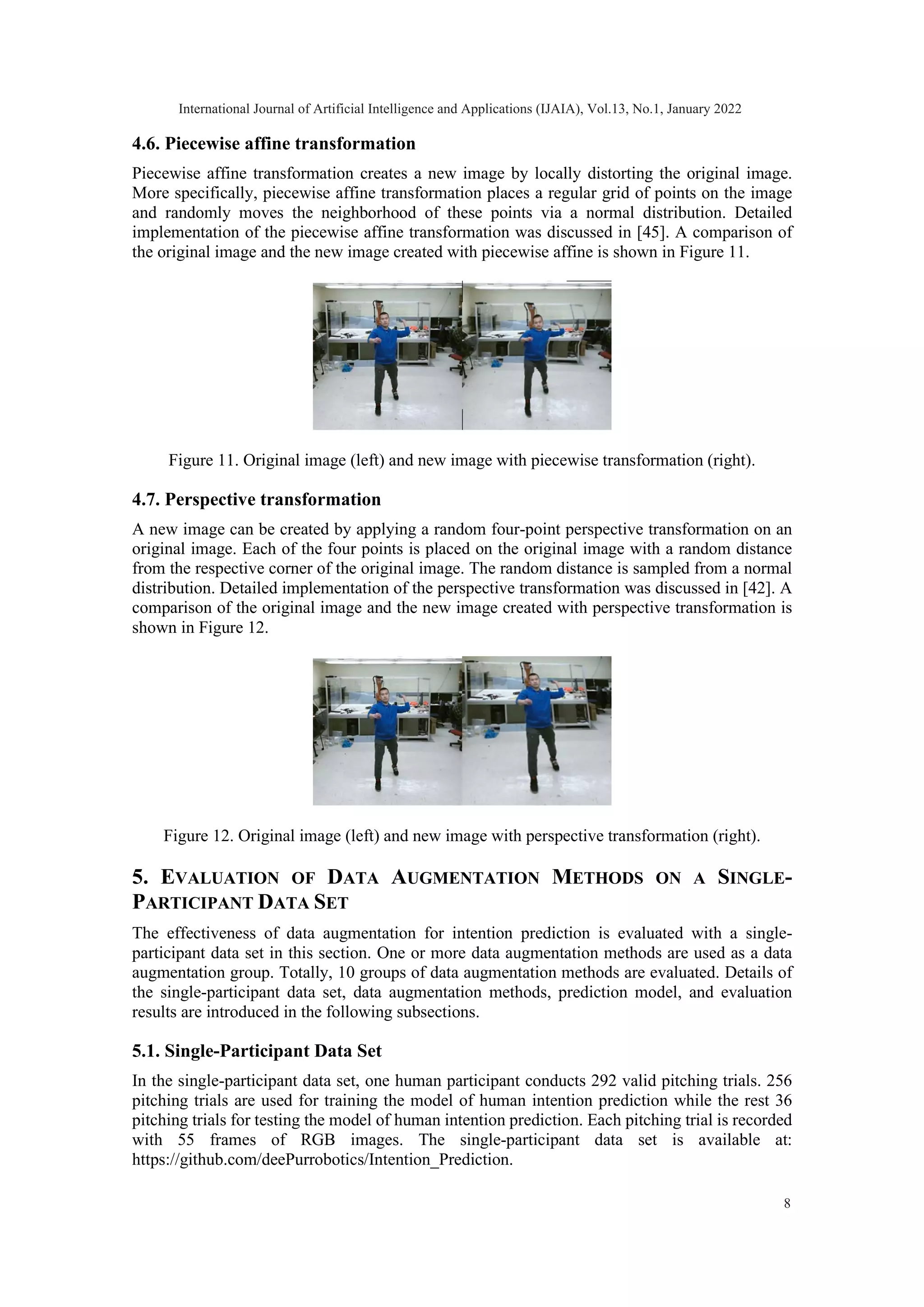 4.6. Piecewise affine transformation Piecewise affine transformation creates a new image by locally distorting the original image. More specifically, piecewise affine transformation places a regular grid of points on the image and randomly moves the neighborhood of these points via a normal distribution. Detailed implementation of the piecewise affine transformation was discussed in [45]. A comparison of the original image and the new image created with piecewise affine is shown in Figure 11. Figure 11. Original image (left) and new image with piecewise transformation (right). 4.7. Perspective transformation A new image can be created by applying a random four-point perspective transformation on an original image. Each of the four points is placed on the original image with a random distance from the respective corner of the original image. The random distance is sampled from a normal distribution. Detailed implementation of the perspective transformation was discussed in [42]. A comparison of the original image and the new image created with perspective transformation is shown in Figure 12. Figure 12. Original image (left) and new image with perspective transformation (right). 5. EVALUATION OF DATA AUGMENTATION METHODS ON A SINGLE- PARTICIPANT DATA SET The effectiveness of data augmentation for intention prediction is evaluated with a single- participant data set in this section. One or more data augmentation methods are used as a data augmentation group. Totally, 10 groups of data augmentation methods are evaluated. Details of the single-participant data set, data augmentation methods, prediction model, and evaluation results are introduced in the following subsections. 5.1. Single-Participant Data Set In the single-participant data set, one human participant conducts 292 valid pitching trials. 256 pitching trials are used for training the model of human intention prediction while the rest 36 pitching trials for testing the model of human intention prediction. Each pitching trial is recorded with 55 frames of RGB images. The single-participant data set is available at: https://github.com/deePurrobotics/Intention_Prediction. International Journal of Artificial Intelligence and Applications (IJAIA), Vol.13, No.1, January 2022 8 